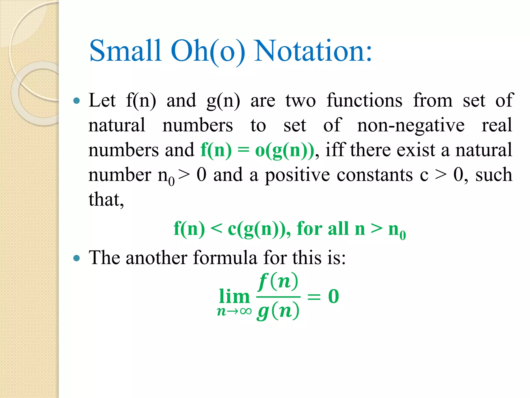 Small Oh(o) Notation:  Let f(n) and g(n) are two functions from set of natural numbers to set of non-negative real numbers and f(n) = o(g(n)), iff there exist a natural number n0 > 0 and a positive constants c > 0, such that, f(n) < c(g(n)), for all n > n0  The another formula for this is: 𝐥𝐢𝐦 𝒏→∞ 𝒇 𝒏 𝒈 𝒏 = 𝟎 