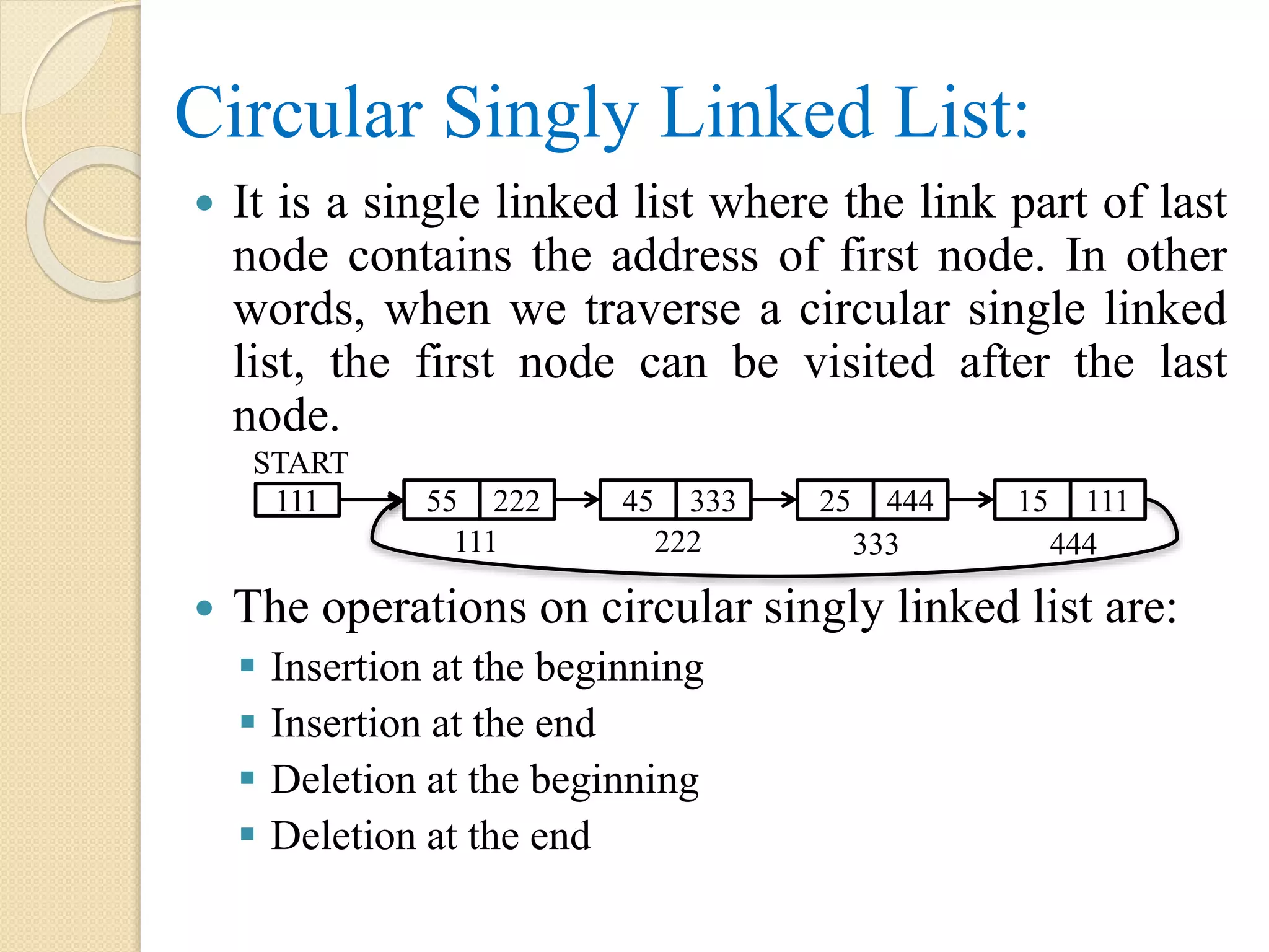 Circular Singly Linked List:  It is a single linked list where the link part of last node contains the address of first node. In other words, when we traverse a circular single linked list, the first node can be visited after the last node.  The operations on circular singly linked list are:  Insertion at the beginning  Insertion at the end  Deletion at the beginning  Deletion at the end 111 55 222 111 START 45 333 25 444 15 111 222 333 444 