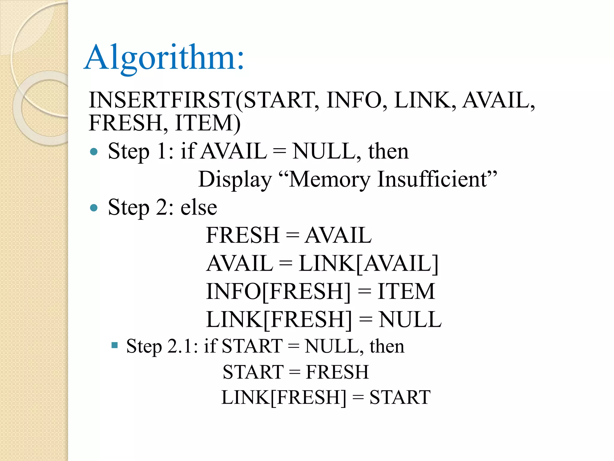 Algorithm: INSERTFIRST(START, INFO, LINK, AVAIL, FRESH, ITEM)  Step 1: if AVAIL = NULL, then Display “Memory Insufficient”  Step 2: else FRESH = AVAIL AVAIL = LINK[AVAIL] INFO[FRESH] = ITEM LINK[FRESH] = NULL  Step 2.1: if START = NULL, then START = FRESH LINK[FRESH] = START 