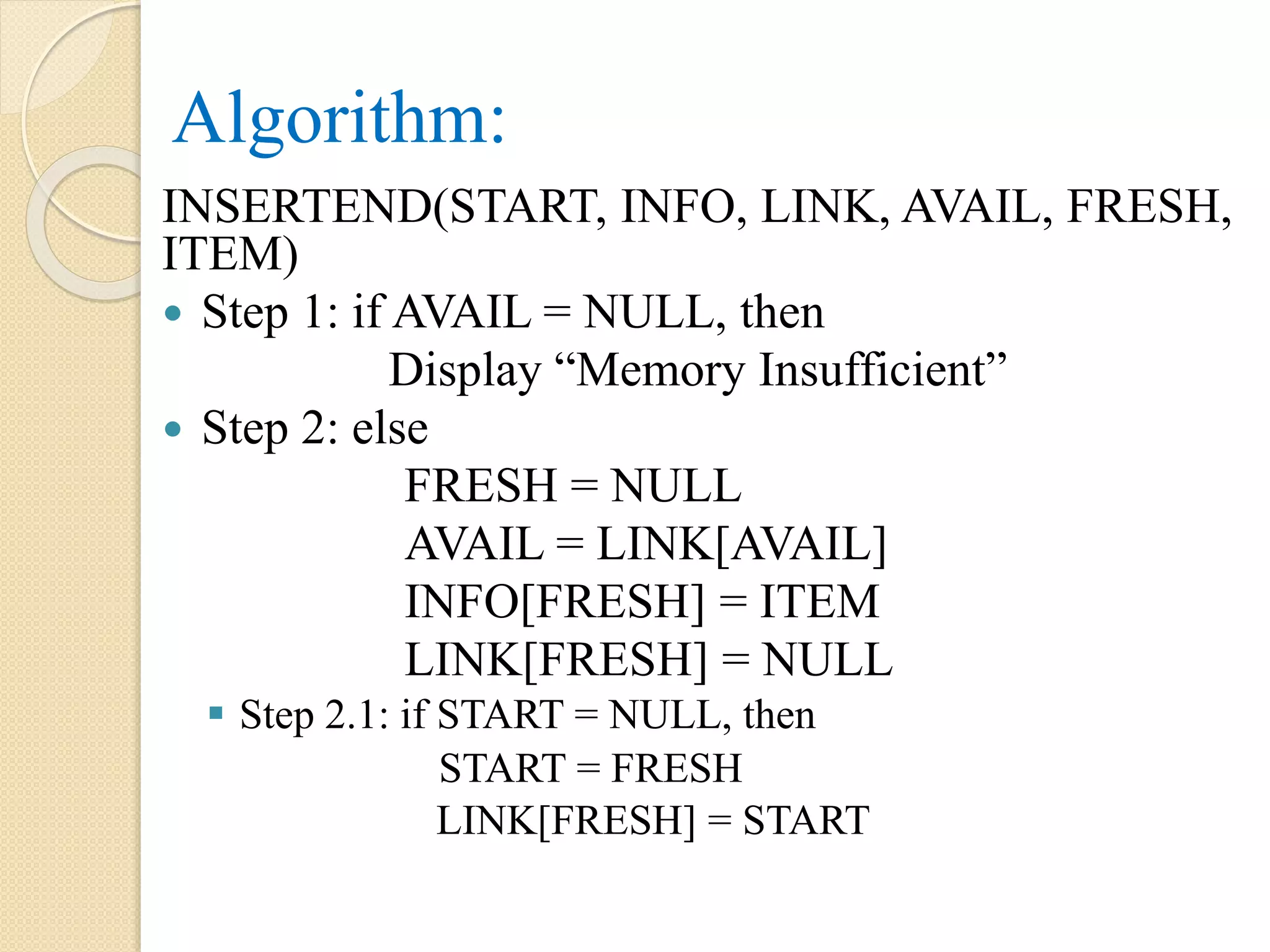 Algorithm: INSERTEND(START, INFO, LINK, AVAIL, FRESH, ITEM)  Step 1: if AVAIL = NULL, then Display “Memory Insufficient”  Step 2: else FRESH = NULL AVAIL = LINK[AVAIL] INFO[FRESH] = ITEM LINK[FRESH] = NULL  Step 2.1: if START = NULL, then START = FRESH LINK[FRESH] = START 