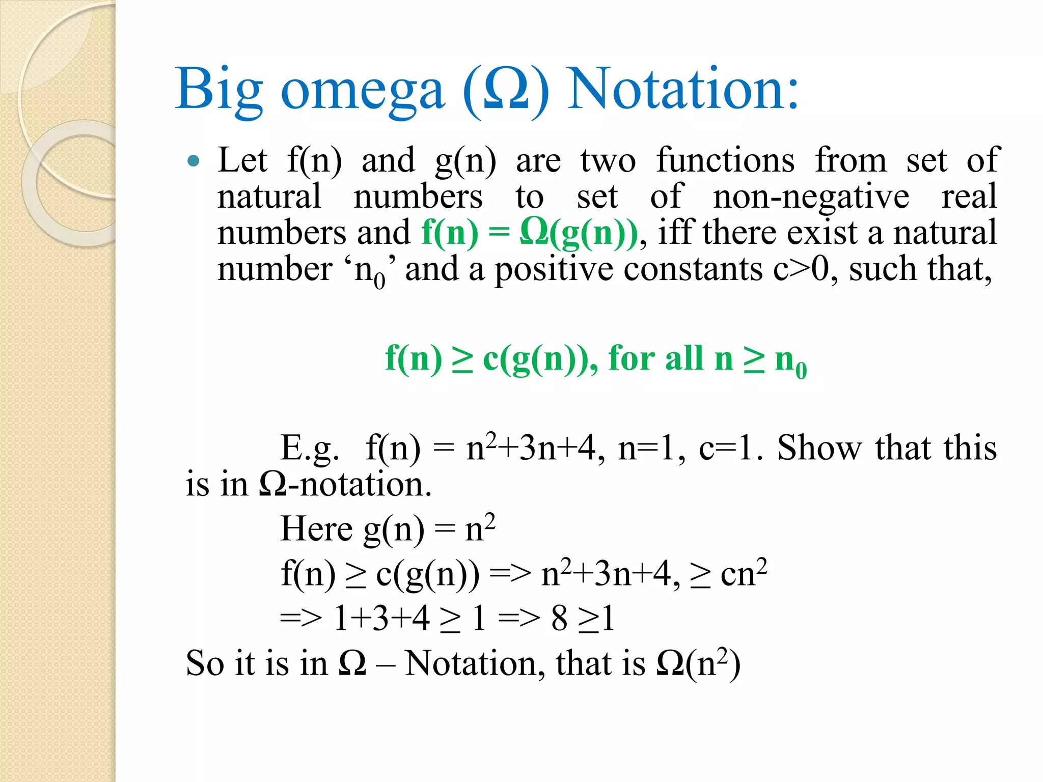 Big omega (Ω) Notation:  Let f(n) and g(n) are two functions from set of natural numbers to set of non-negative real numbers and f(n) = Ω(g(n)), iff there exist a natural number ‘n0’ and a positive constants c>0, such that, f(n) ≥ c(g(n)), for all n ≥ n0 E.g. f(n) = n2+3n+4, n=1, c=1. Show that this is in Ω-notation. Here g(n) = n2 f(n) ≥ c(g(n)) => n2+3n+4, ≥ cn2 => 1+3+4 ≥ 1 => 8 ≥1 So it is in Ω – Notation, that is Ω(n2) 