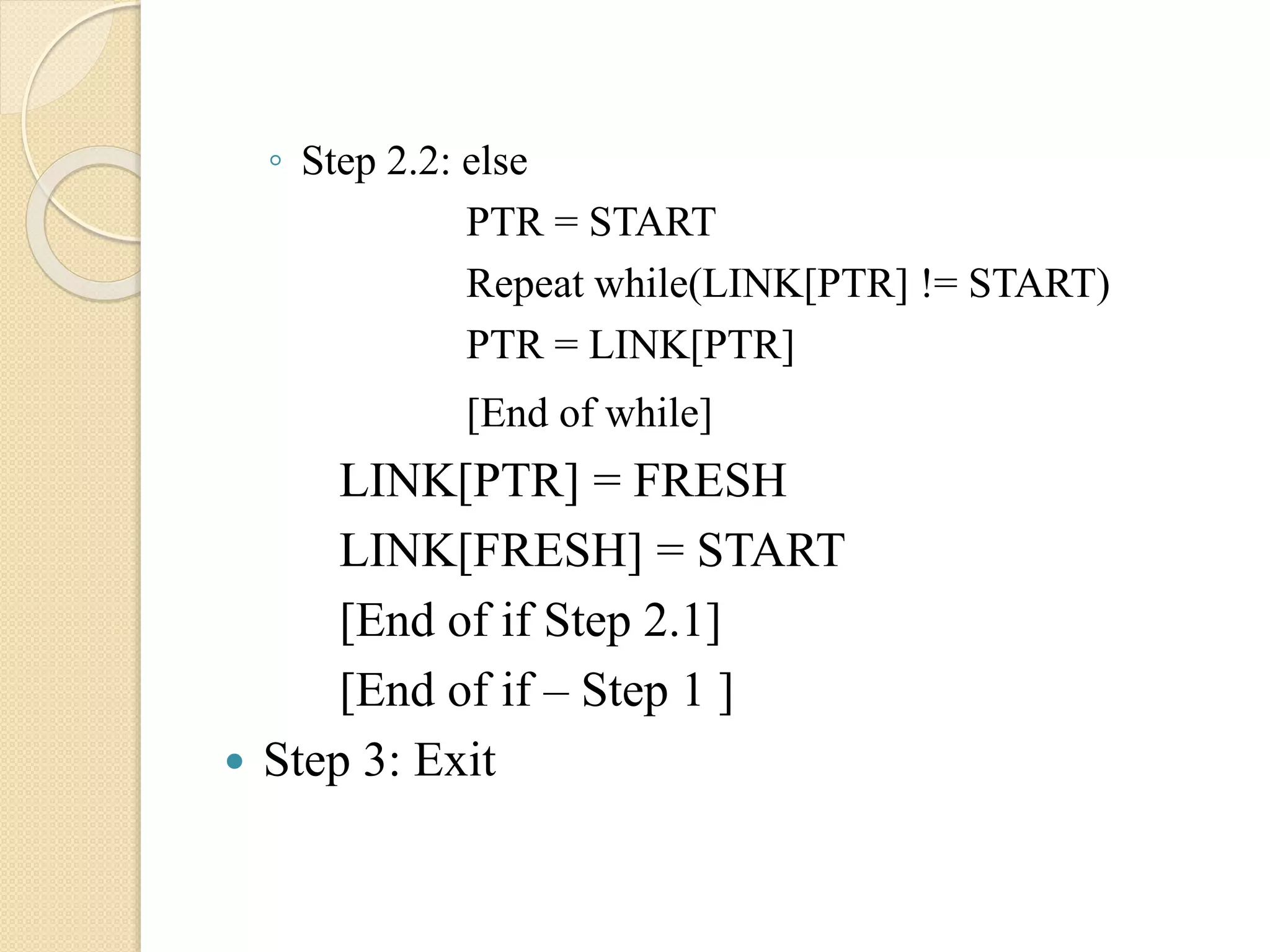 ◦ Step 2.2: else PTR = START Repeat while(LINK[PTR] != START) PTR = LINK[PTR] [End of while] LINK[PTR] = FRESH LINK[FRESH] = START [End of if Step 2.1] [End of if – Step 1 ]  Step 3: Exit 