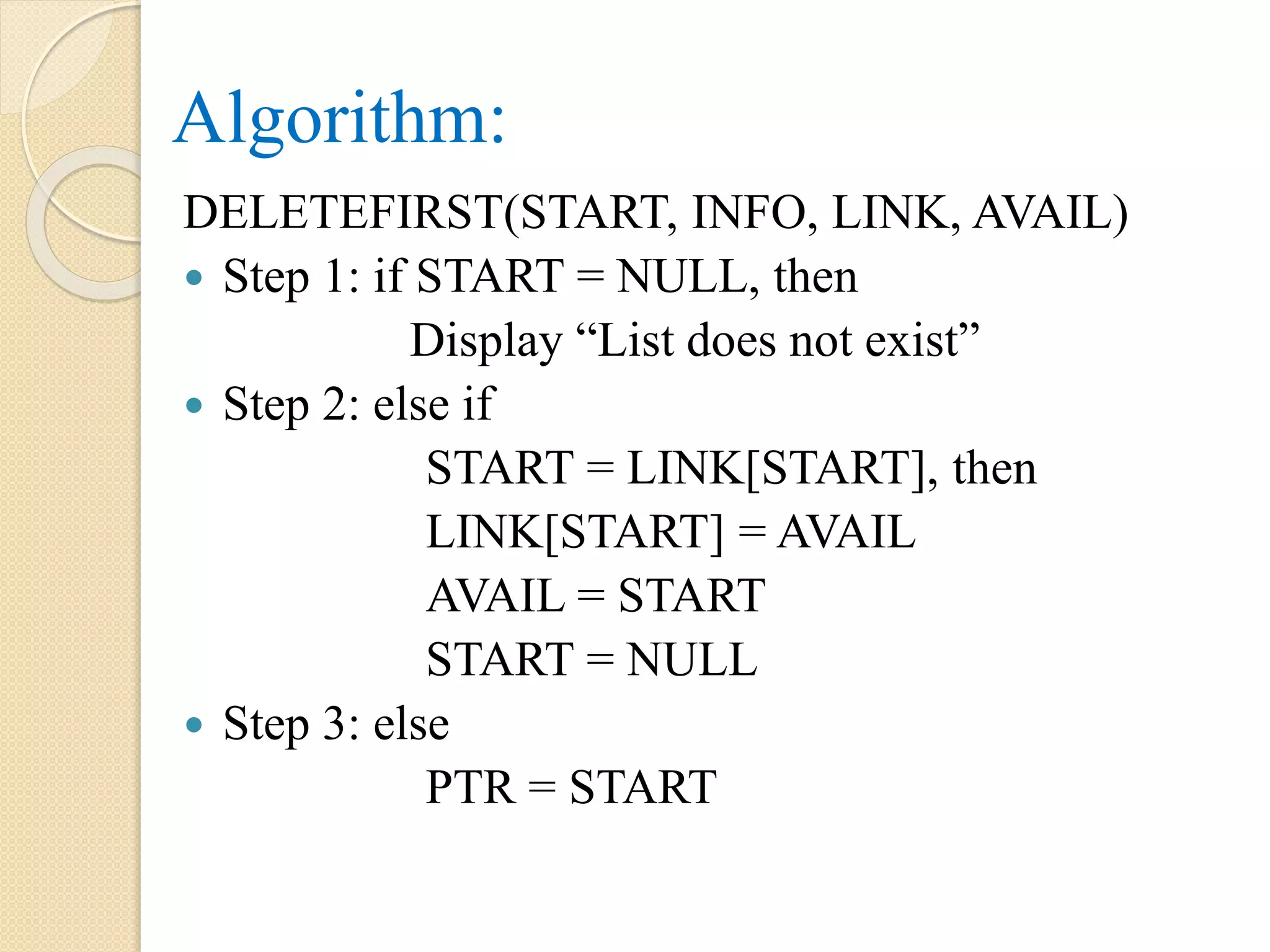 Algorithm: DELETEFIRST(START, INFO, LINK, AVAIL)  Step 1: if START = NULL, then Display “List does not exist”  Step 2: else if START = LINK[START], then LINK[START] = AVAIL AVAIL = START START = NULL  Step 3: else PTR = START 