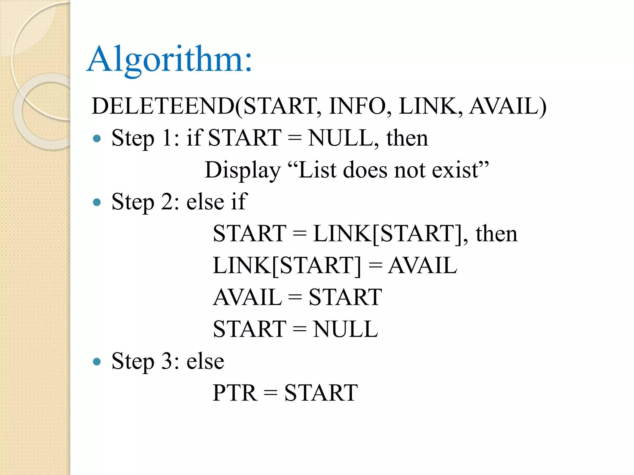 Algorithm: DELETEEND(START, INFO, LINK, AVAIL)  Step 1: if START = NULL, then Display “List does not exist”  Step 2: else if START = LINK[START], then LINK[START] = AVAIL AVAIL = START START = NULL  Step 3: else PTR = START 