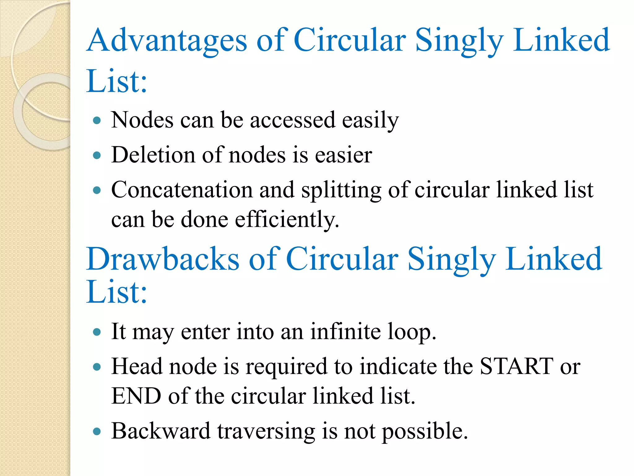 Advantages of Circular Singly Linked List:  Nodes can be accessed easily  Deletion of nodes is easier  Concatenation and splitting of circular linked list can be done efficiently. Drawbacks of Circular Singly Linked List:  It may enter into an infinite loop.  Head node is required to indicate the START or END of the circular linked list.  Backward traversing is not possible. 