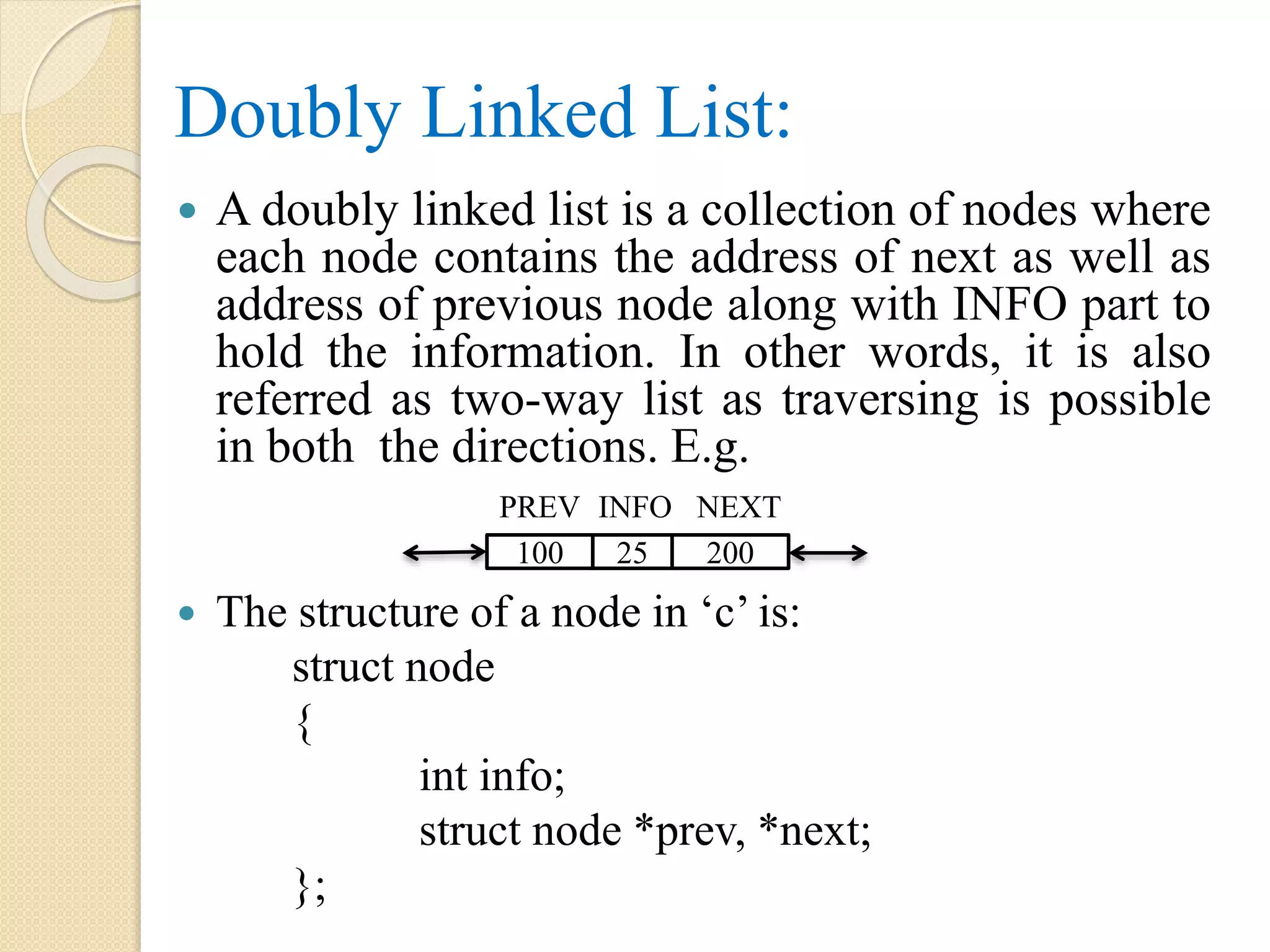 Doubly Linked List:  A doubly linked list is a collection of nodes where each node contains the address of next as well as address of previous node along with INFO part to hold the information. In other words, it is also referred as two-way list as traversing is possible in both the directions. E.g.  The structure of a node in ‘c’ is: struct node { int info; struct node *prev, *next; }; PREV 100 INFO NEXT 25 200 