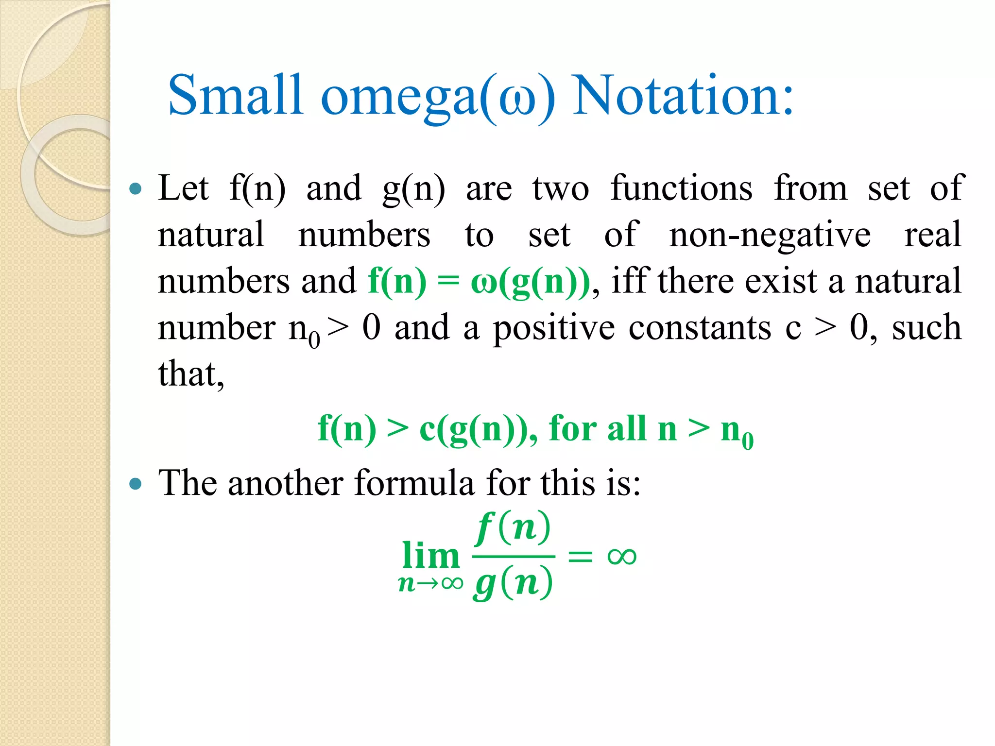 Small omega(ω) Notation:  Let f(n) and g(n) are two functions from set of natural numbers to set of non-negative real numbers and f(n) = ω(g(n)), iff there exist a natural number n0 > 0 and a positive constants c > 0, such that, f(n) > c(g(n)), for all n > n0  The another formula for this is: 𝐥𝐢𝐦 𝒏→∞ 𝒇 𝒏 𝒈 𝒏 = ∞ 