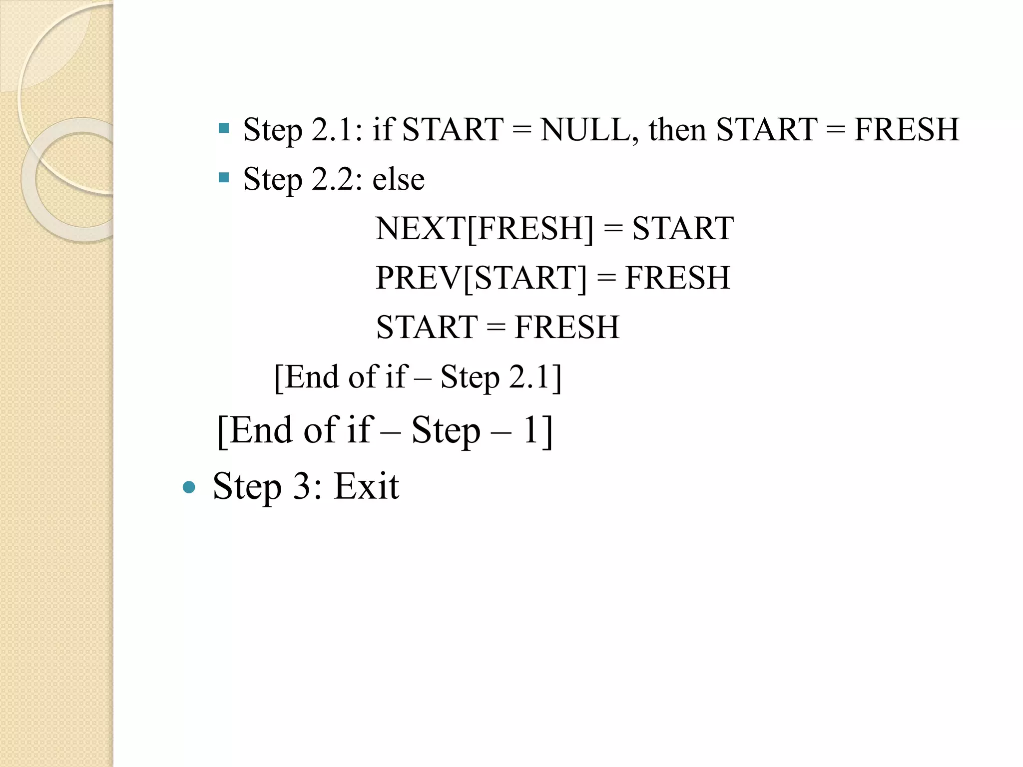  Step 2.1: if START = NULL, then START = FRESH  Step 2.2: else NEXT[FRESH] = START PREV[START] = FRESH START = FRESH [End of if – Step 2.1] [End of if – Step – 1]  Step 3: Exit 