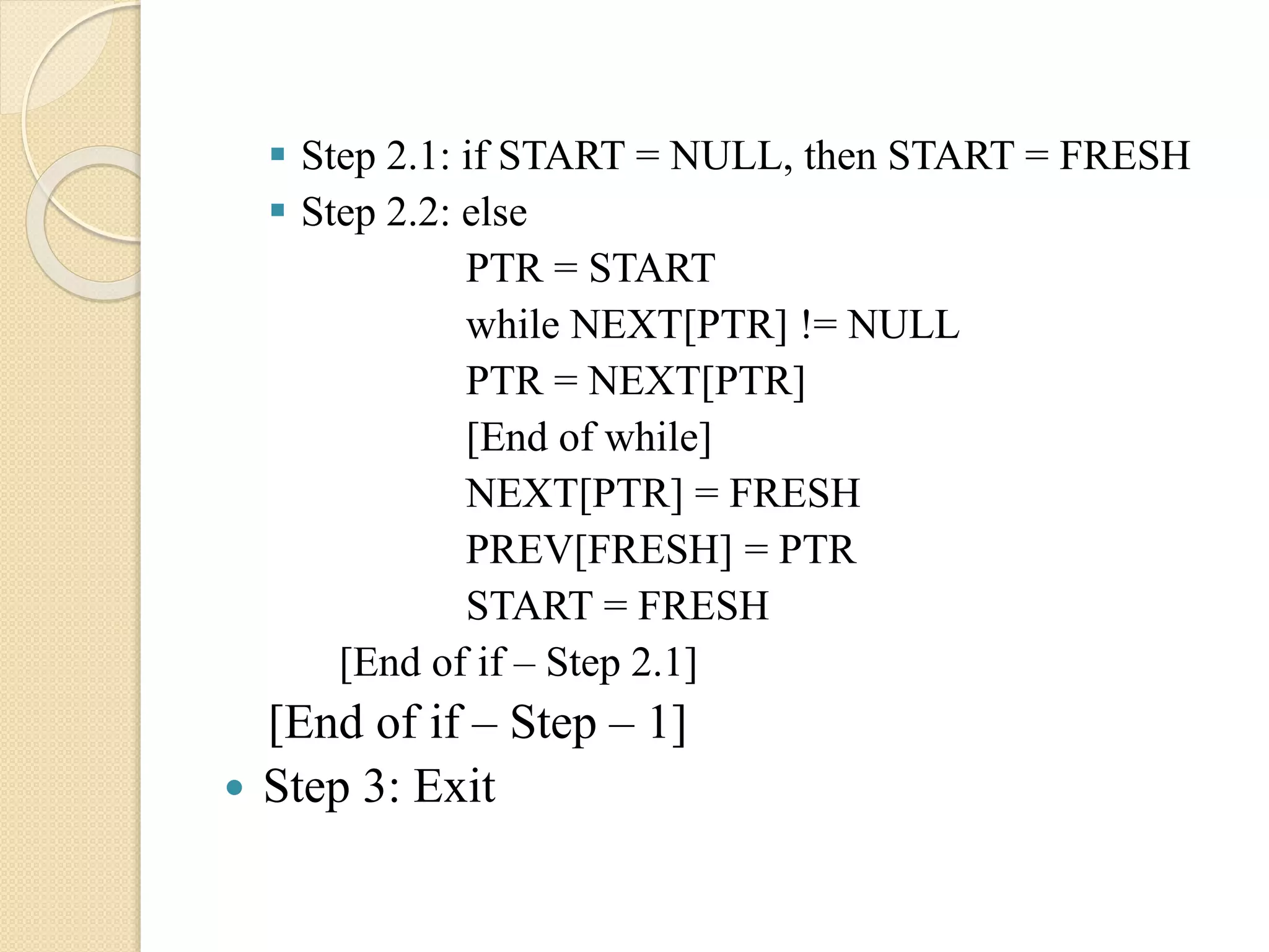  Step 2.1: if START = NULL, then START = FRESH  Step 2.2: else PTR = START while NEXT[PTR] != NULL PTR = NEXT[PTR] [End of while] NEXT[PTR] = FRESH PREV[FRESH] = PTR START = FRESH [End of if – Step 2.1] [End of if – Step – 1]  Step 3: Exit 