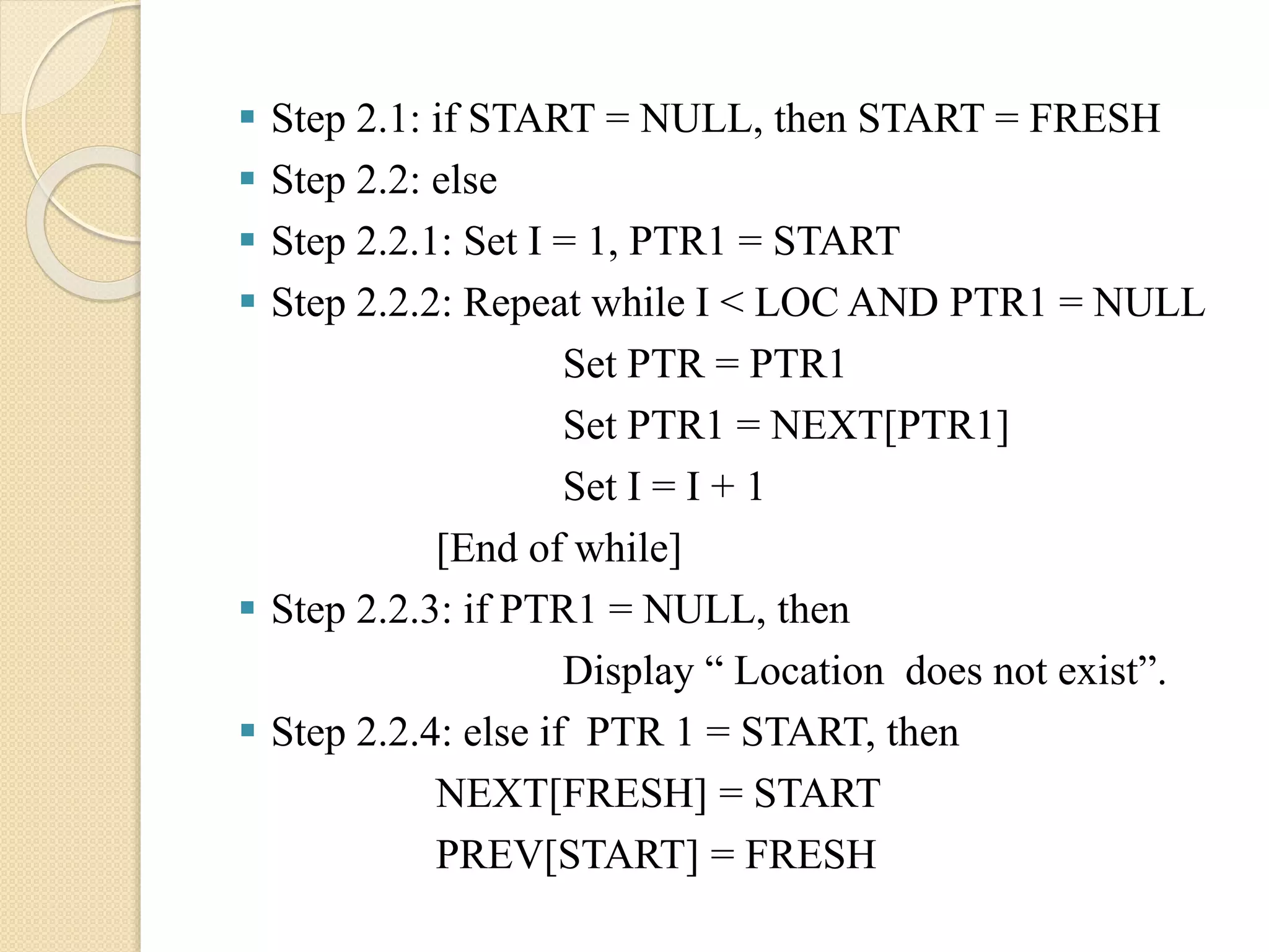  Step 2.1: if START = NULL, then START = FRESH  Step 2.2: else  Step 2.2.1: Set I = 1, PTR1 = START  Step 2.2.2: Repeat while I < LOC AND PTR1 = NULL Set PTR = PTR1 Set PTR1 = NEXT[PTR1] Set I = I + 1 [End of while]  Step 2.2.3: if PTR1 = NULL, then Display “ Location does not exist”.  Step 2.2.4: else if PTR 1 = START, then NEXT[FRESH] = START PREV[START] = FRESH 