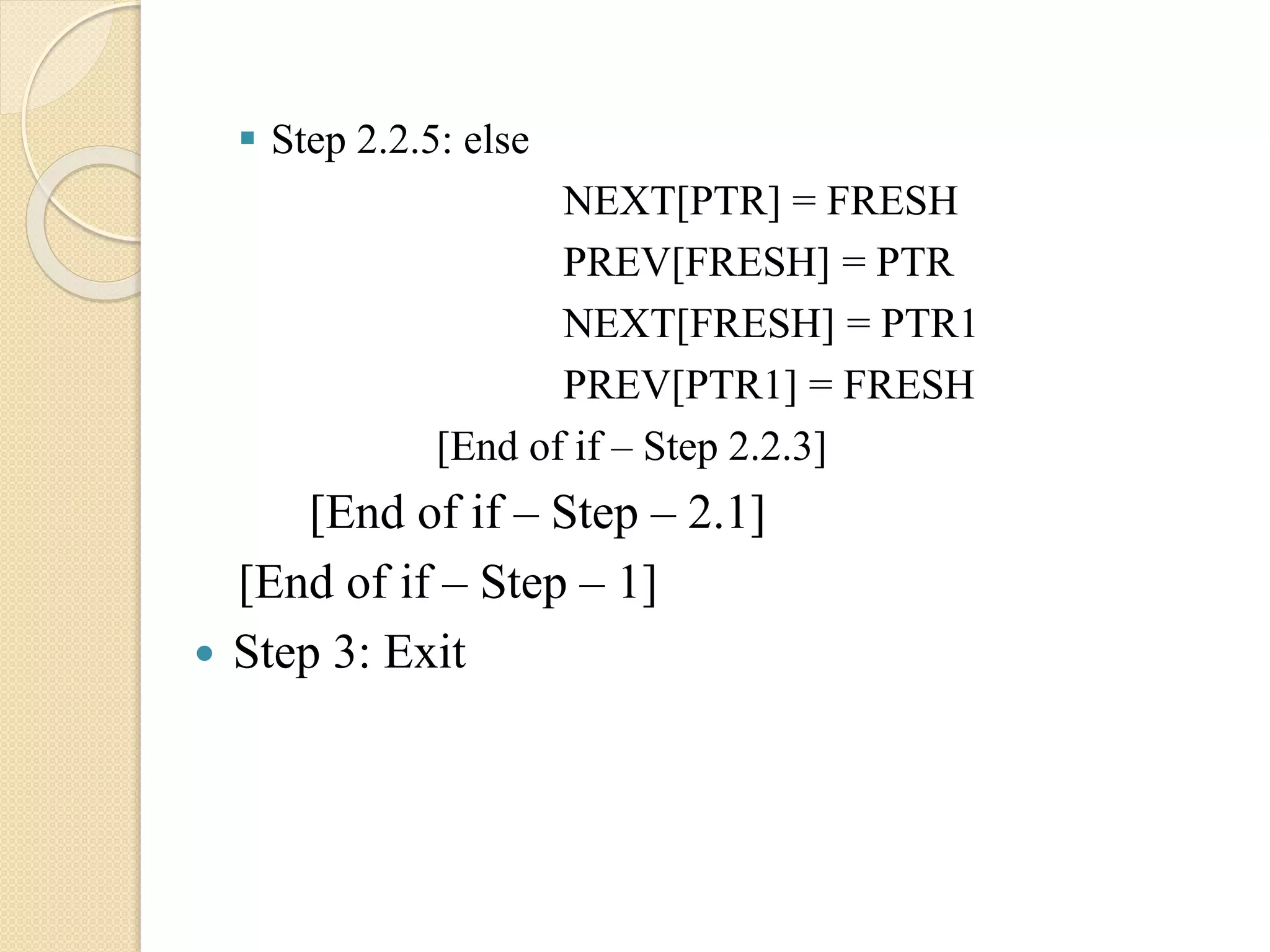  Step 2.2.5: else NEXT[PTR] = FRESH PREV[FRESH] = PTR NEXT[FRESH] = PTR1 PREV[PTR1] = FRESH [End of if – Step 2.2.3] [End of if – Step – 2.1] [End of if – Step – 1]  Step 3: Exit 