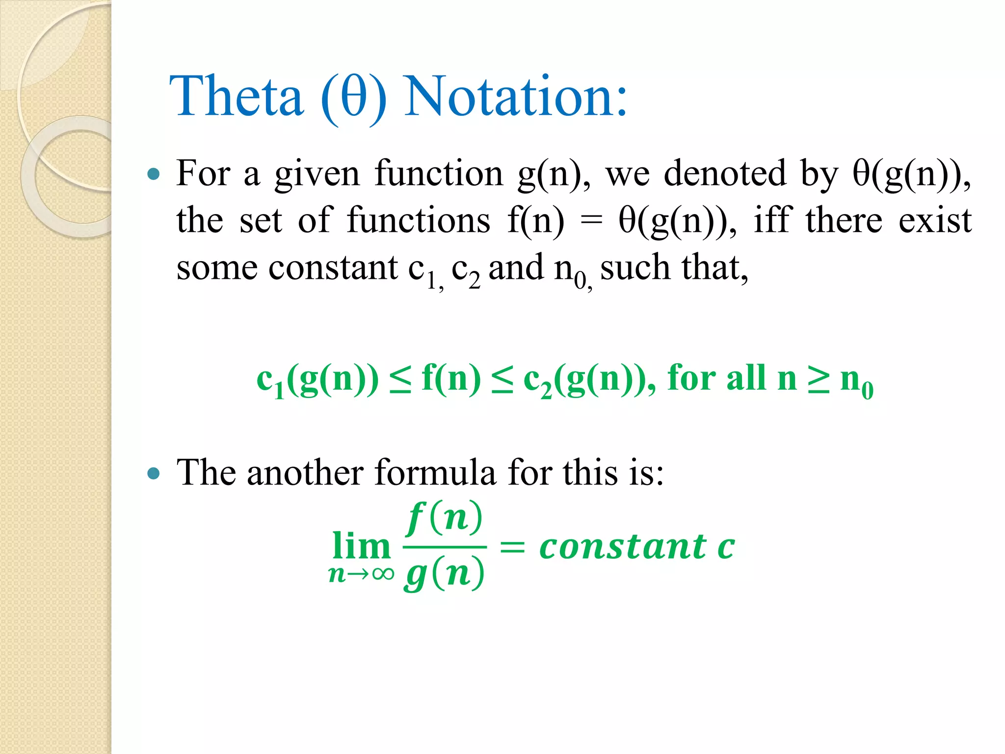 Theta (θ) Notation:  For a given function g(n), we denoted by θ(g(n)), the set of functions f(n) = θ(g(n)), iff there exist some constant c1, c2 and n0, such that, c1(g(n)) ≤ f(n) ≤ c2(g(n)), for all n ≥ n0  The another formula for this is: 𝐥𝐢𝐦 𝒏→∞ 𝒇 𝒏 𝒈 𝒏 = 𝒄𝒐𝒏𝒔𝒕𝒂𝒏𝒕 𝒄 