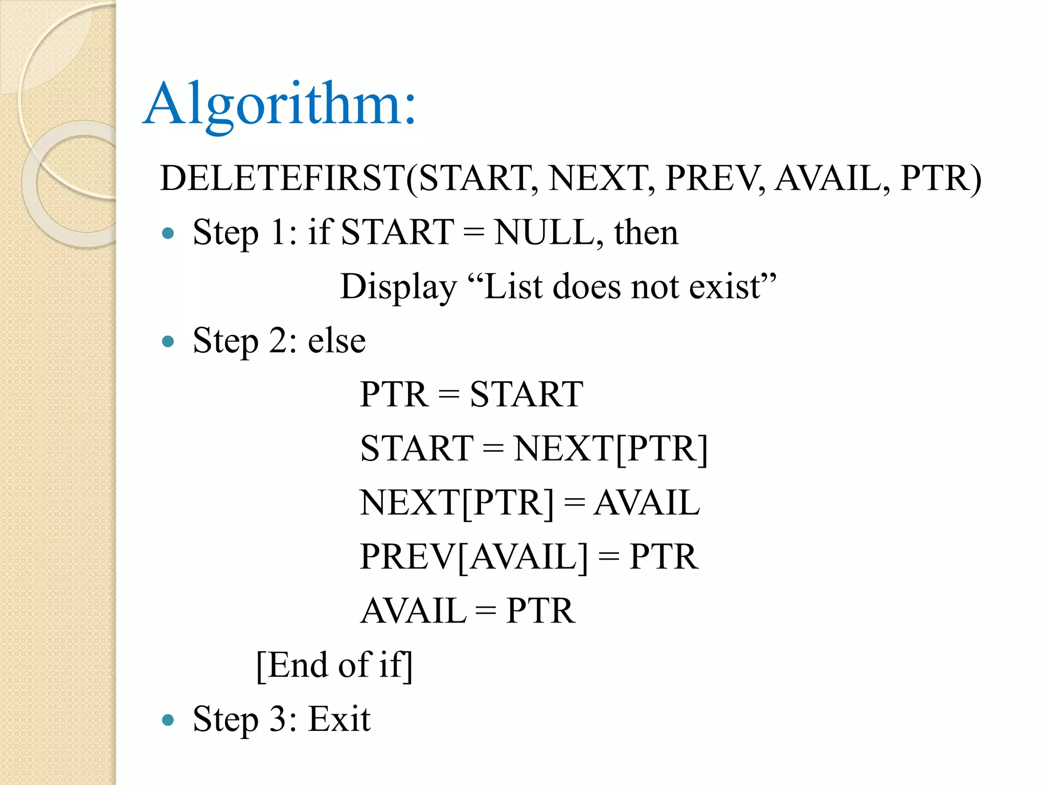 Algorithm: DELETEFIRST(START, NEXT, PREV, AVAIL, PTR)  Step 1: if START = NULL, then Display “List does not exist”  Step 2: else PTR = START START = NEXT[PTR] NEXT[PTR] = AVAIL PREV[AVAIL] = PTR AVAIL = PTR [End of if]  Step 3: Exit 