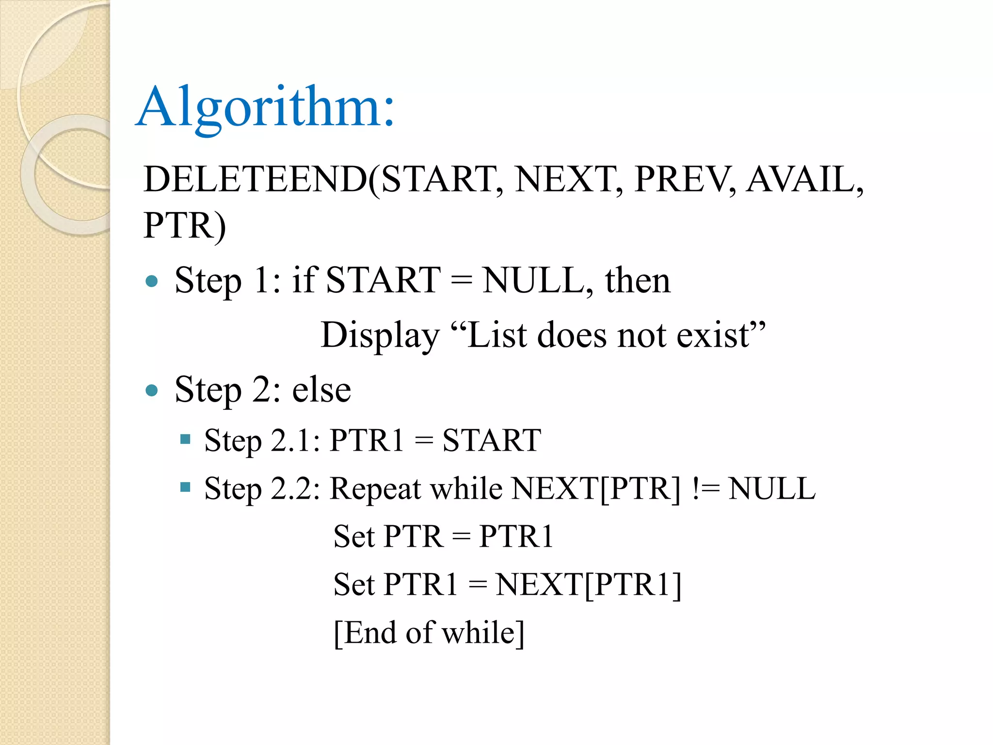 Algorithm: DELETEEND(START, NEXT, PREV, AVAIL, PTR)  Step 1: if START = NULL, then Display “List does not exist”  Step 2: else  Step 2.1: PTR1 = START  Step 2.2: Repeat while NEXT[PTR] != NULL Set PTR = PTR1 Set PTR1 = NEXT[PTR1] [End of while] 