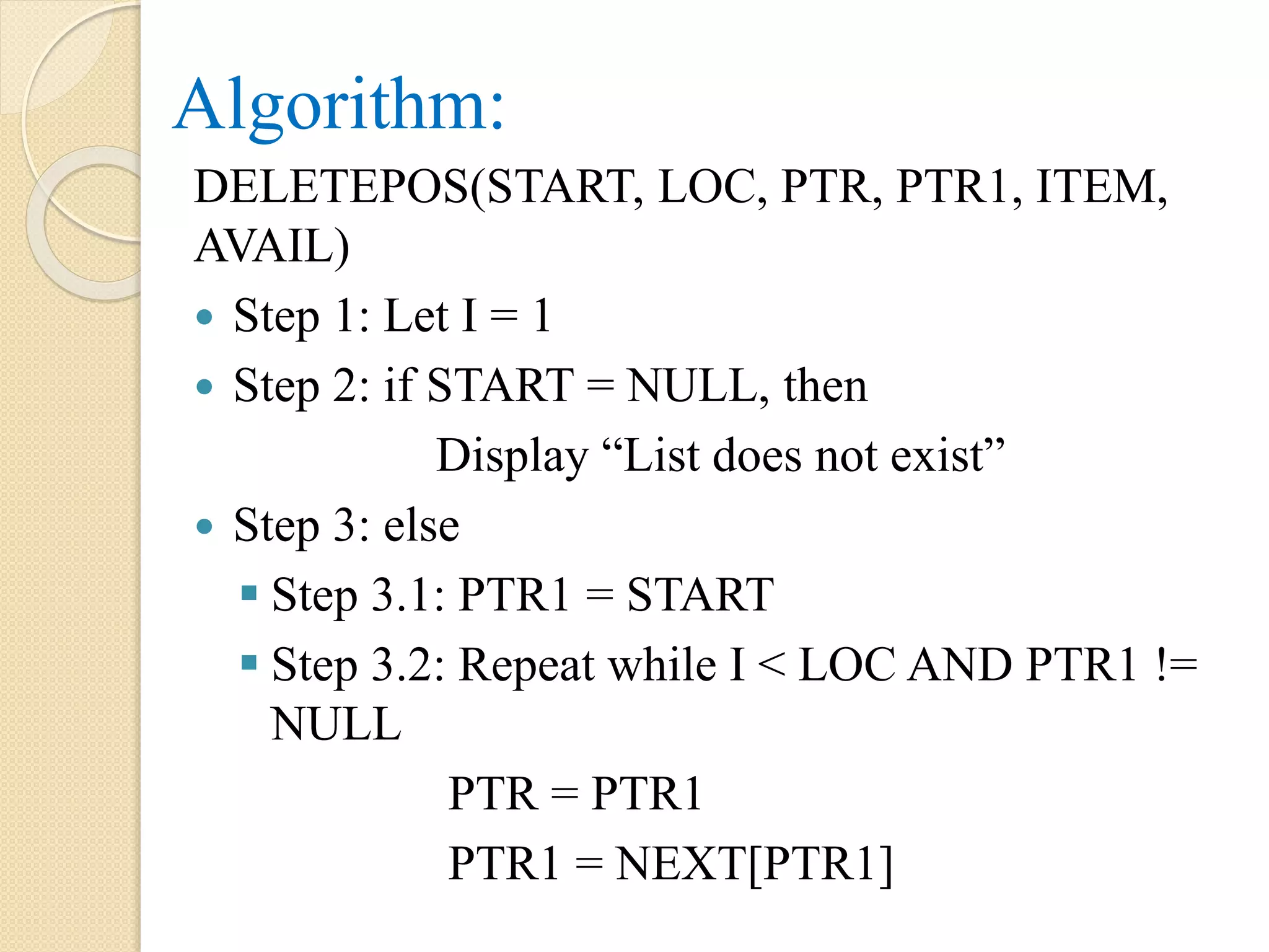 Algorithm: DELETEPOS(START, LOC, PTR, PTR1, ITEM, AVAIL)  Step 1: Let I = 1  Step 2: if START = NULL, then Display “List does not exist”  Step 3: else  Step 3.1: PTR1 = START  Step 3.2: Repeat while I < LOC AND PTR1 != NULL PTR = PTR1 PTR1 = NEXT[PTR1] 