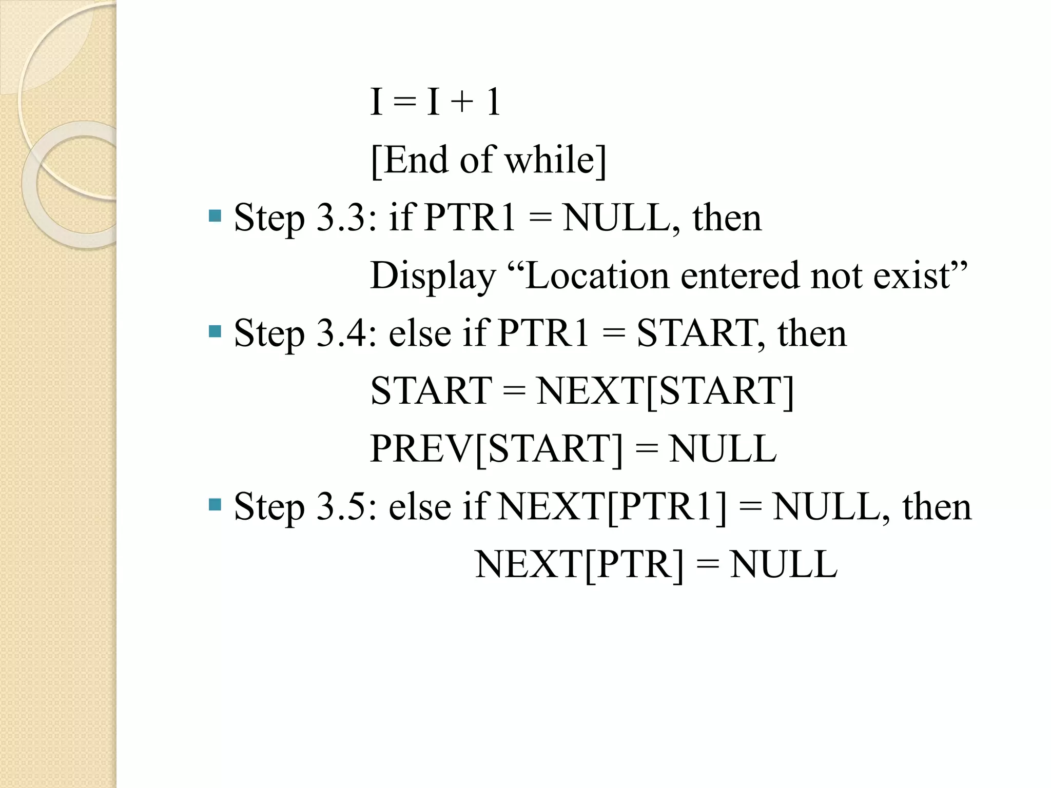 I = I + 1 [End of while]  Step 3.3: if PTR1 = NULL, then Display “Location entered not exist”  Step 3.4: else if PTR1 = START, then START = NEXT[START] PREV[START] = NULL  Step 3.5: else if NEXT[PTR1] = NULL, then NEXT[PTR] = NULL 