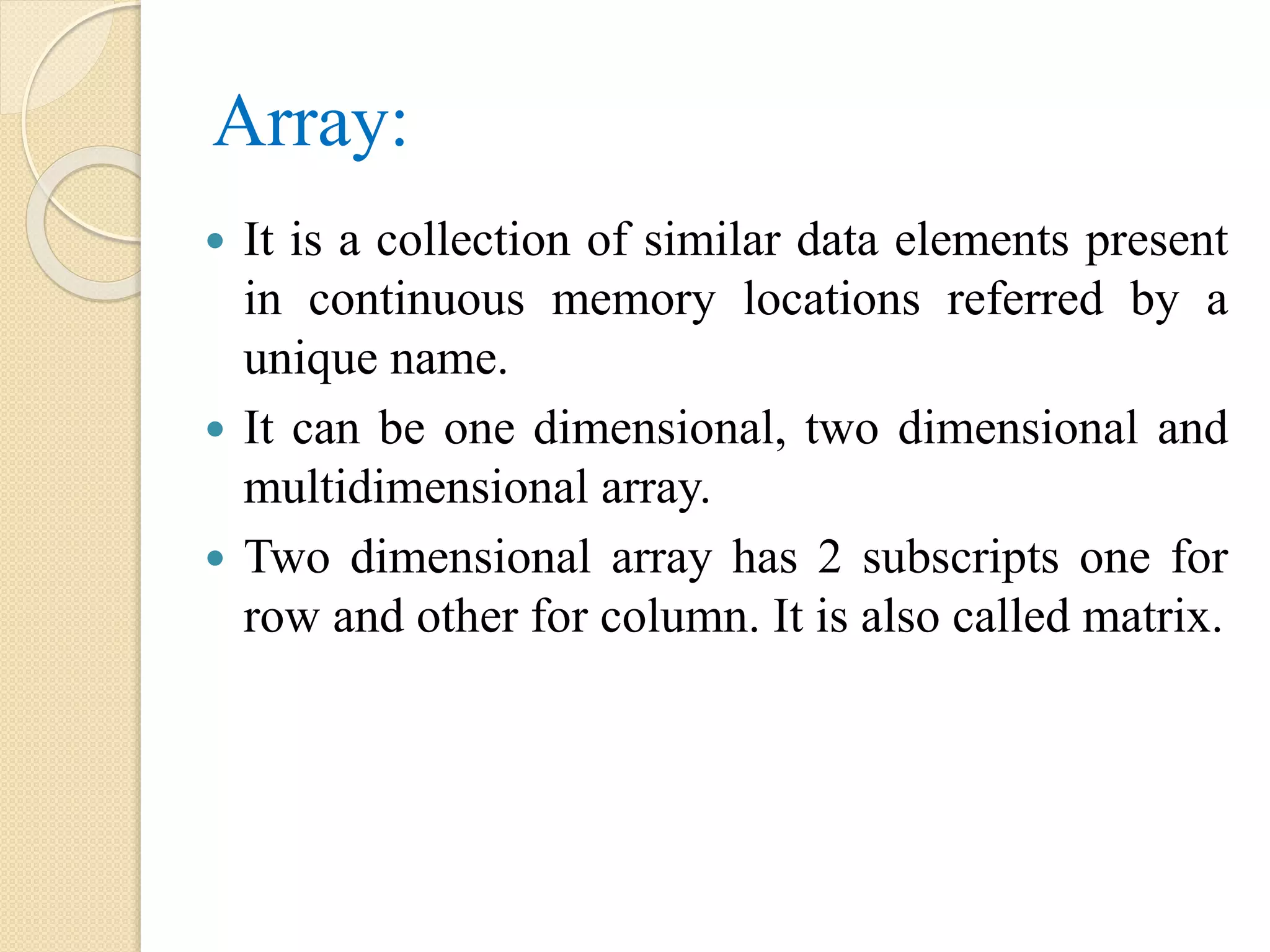 Array:  It is a collection of similar data elements present in continuous memory locations referred by a unique name.  It can be one dimensional, two dimensional and multidimensional array.  Two dimensional array has 2 subscripts one for row and other for column. It is also called matrix. 