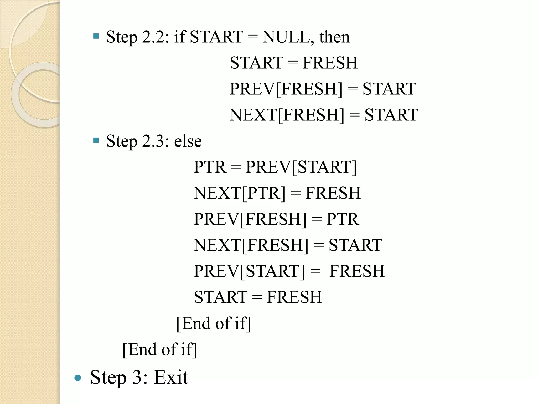  Step 2.2: if START = NULL, then START = FRESH PREV[FRESH] = START NEXT[FRESH] = START  Step 2.3: else PTR = PREV[START] NEXT[PTR] = FRESH PREV[FRESH] = PTR NEXT[FRESH] = START PREV[START] = FRESH START = FRESH [End of if] [End of if]  Step 3: Exit 