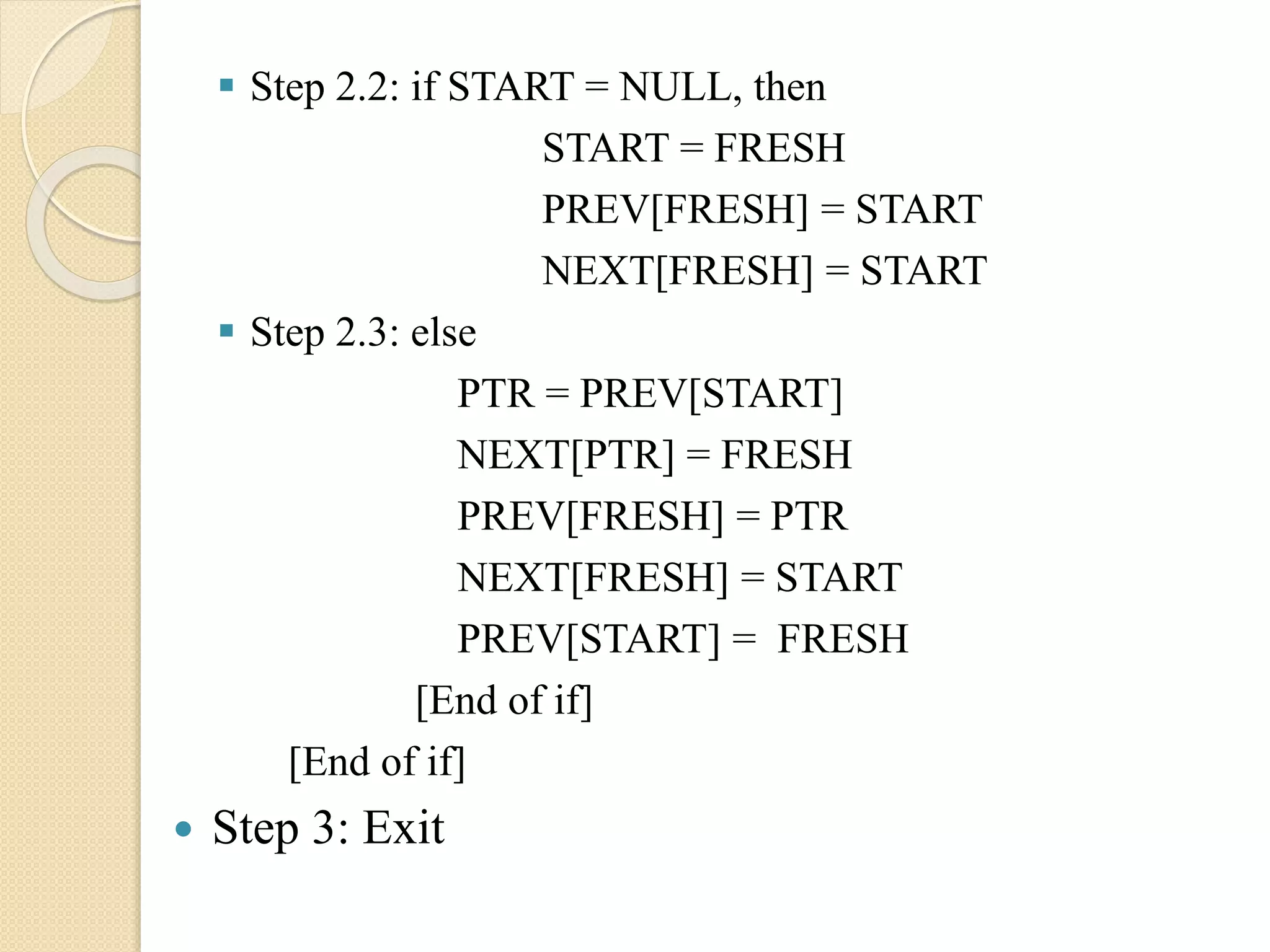  Step 2.2: if START = NULL, then START = FRESH PREV[FRESH] = START NEXT[FRESH] = START  Step 2.3: else PTR = PREV[START] NEXT[PTR] = FRESH PREV[FRESH] = PTR NEXT[FRESH] = START PREV[START] = FRESH [End of if] [End of if]  Step 3: Exit 