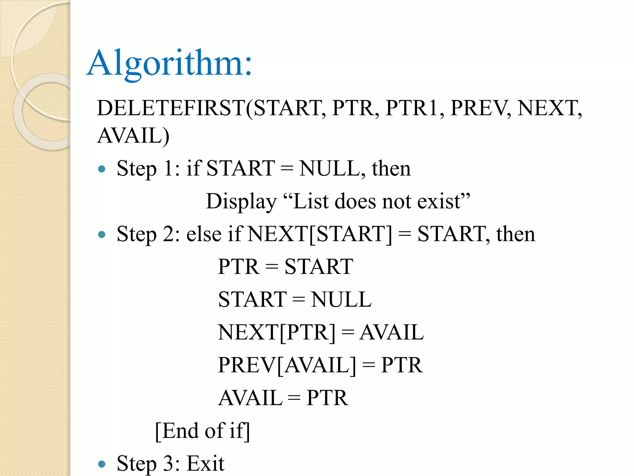Algorithm: DELETEFIRST(START, PTR, PTR1, PREV, NEXT, AVAIL)  Step 1: if START = NULL, then Display “List does not exist”  Step 2: else if NEXT[START] = START, then PTR = START START = NULL NEXT[PTR] = AVAIL PREV[AVAIL] = PTR AVAIL = PTR [End of if]  Step 3: Exit 