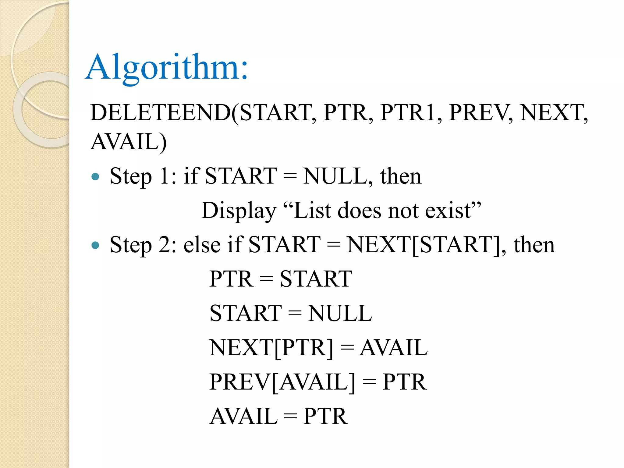 Algorithm: DELETEEND(START, PTR, PTR1, PREV, NEXT, AVAIL)  Step 1: if START = NULL, then Display “List does not exist”  Step 2: else if START = NEXT[START], then PTR = START START = NULL NEXT[PTR] = AVAIL PREV[AVAIL] = PTR AVAIL = PTR 