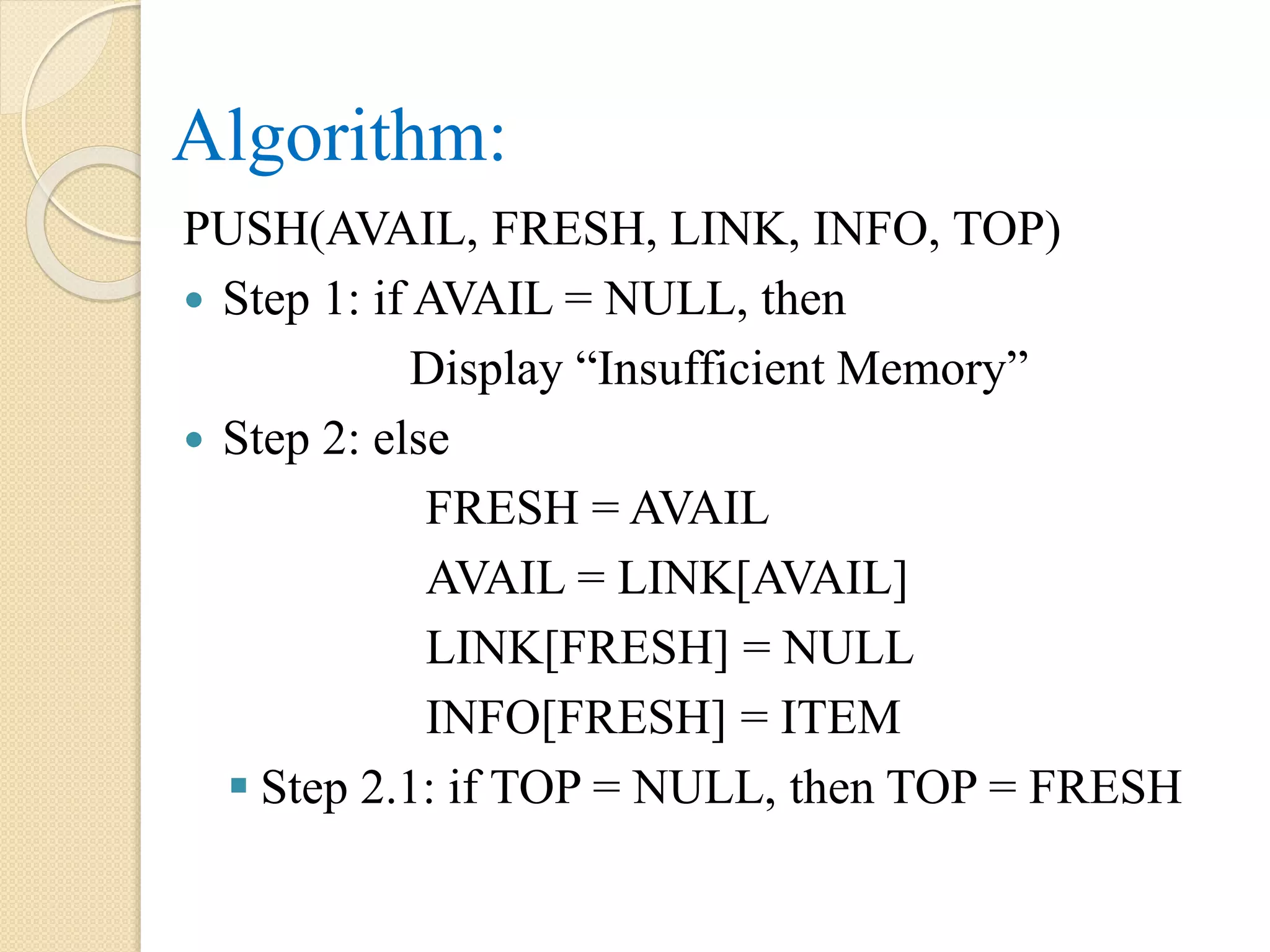 Algorithm: PUSH(AVAIL, FRESH, LINK, INFO, TOP)  Step 1: if AVAIL = NULL, then Display “Insufficient Memory”  Step 2: else FRESH = AVAIL AVAIL = LINK[AVAIL] LINK[FRESH] = NULL INFO[FRESH] = ITEM  Step 2.1: if TOP = NULL, then TOP = FRESH 