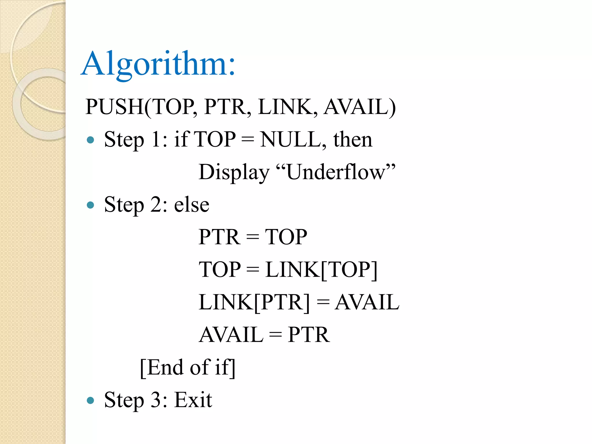 Algorithm: PUSH(TOP, PTR, LINK, AVAIL)  Step 1: if TOP = NULL, then Display “Underflow”  Step 2: else PTR = TOP TOP = LINK[TOP] LINK[PTR] = AVAIL AVAIL = PTR [End of if]  Step 3: Exit 