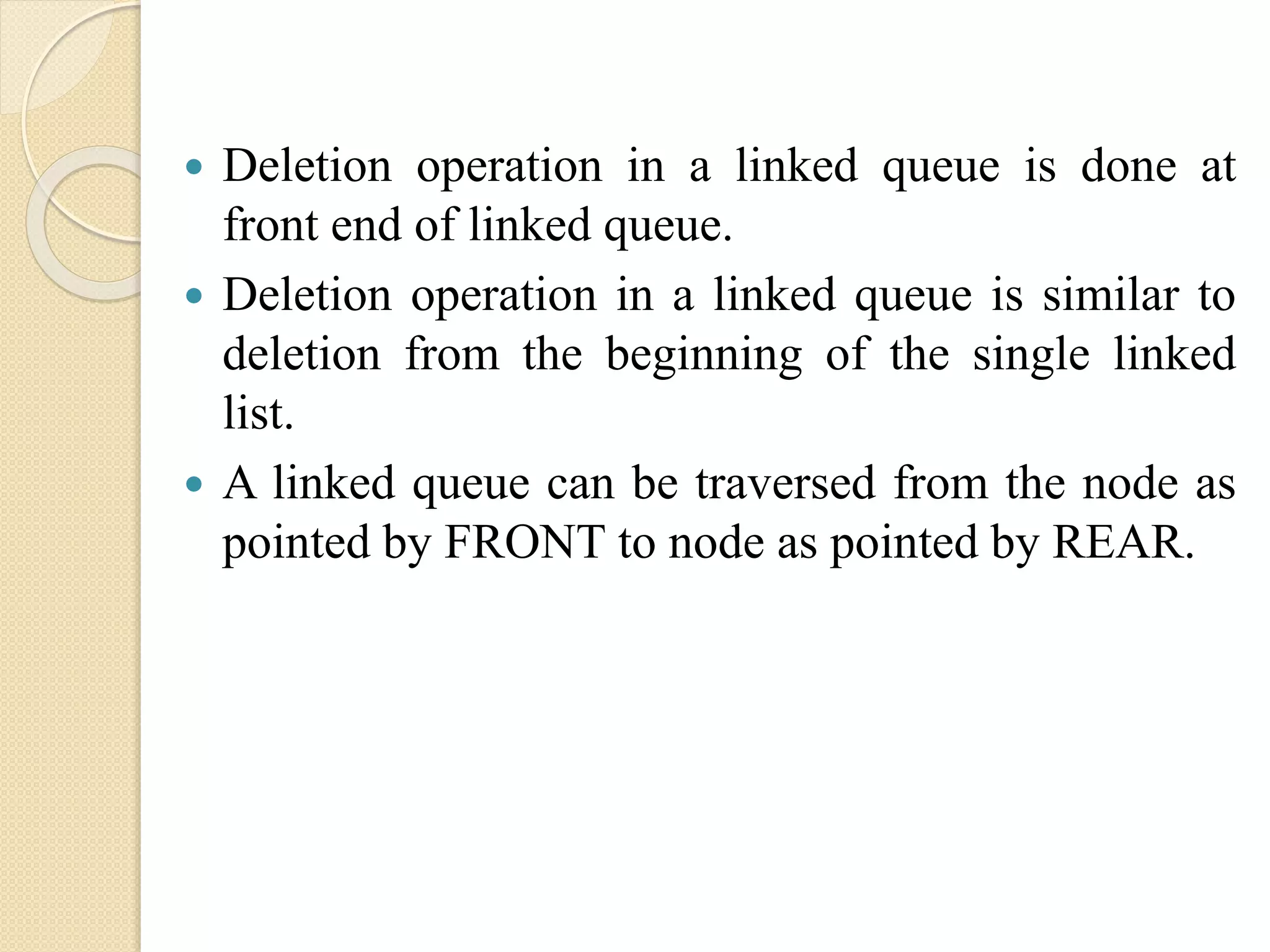  Deletion operation in a linked queue is done at front end of linked queue.  Deletion operation in a linked queue is similar to deletion from the beginning of the single linked list.  A linked queue can be traversed from the node as pointed by FRONT to node as pointed by REAR. 