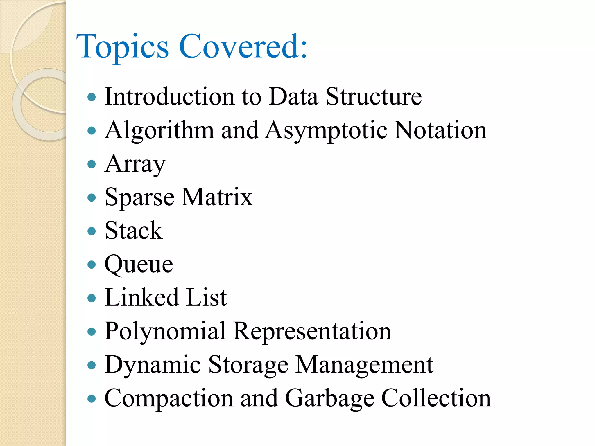 Topics Covered:  Introduction to Data Structure  Algorithm and Asymptotic Notation  Array  Sparse Matrix  Stack  Queue  Linked List  Polynomial Representation  Dynamic Storage Management  Compaction and Garbage Collection 