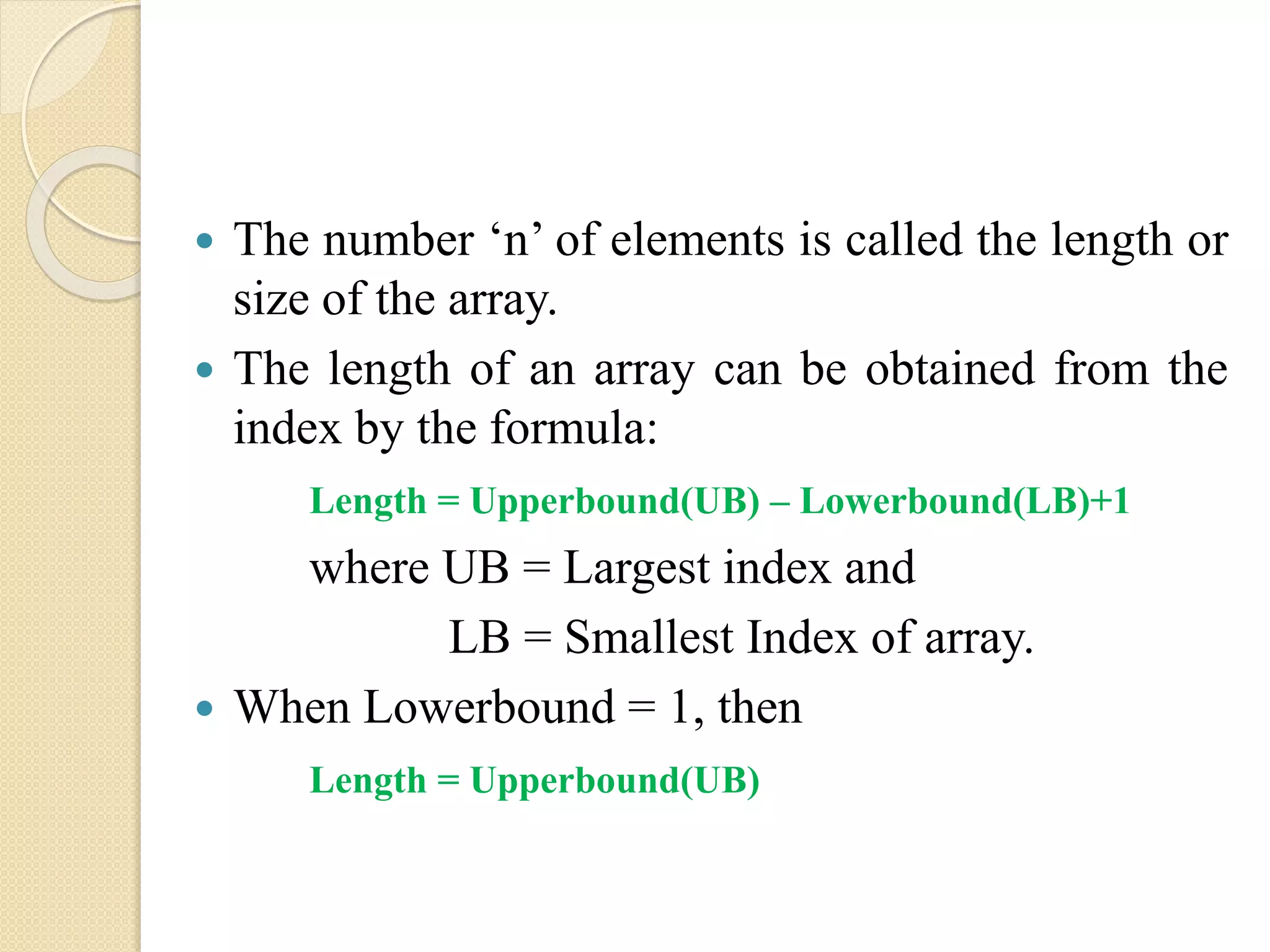  The number ‘n’ of elements is called the length or size of the array.  The length of an array can be obtained from the index by the formula: Length = Upperbound(UB) – Lowerbound(LB)+1 where UB = Largest index and LB = Smallest Index of array.  When Lowerbound = 1, then Length = Upperbound(UB) 