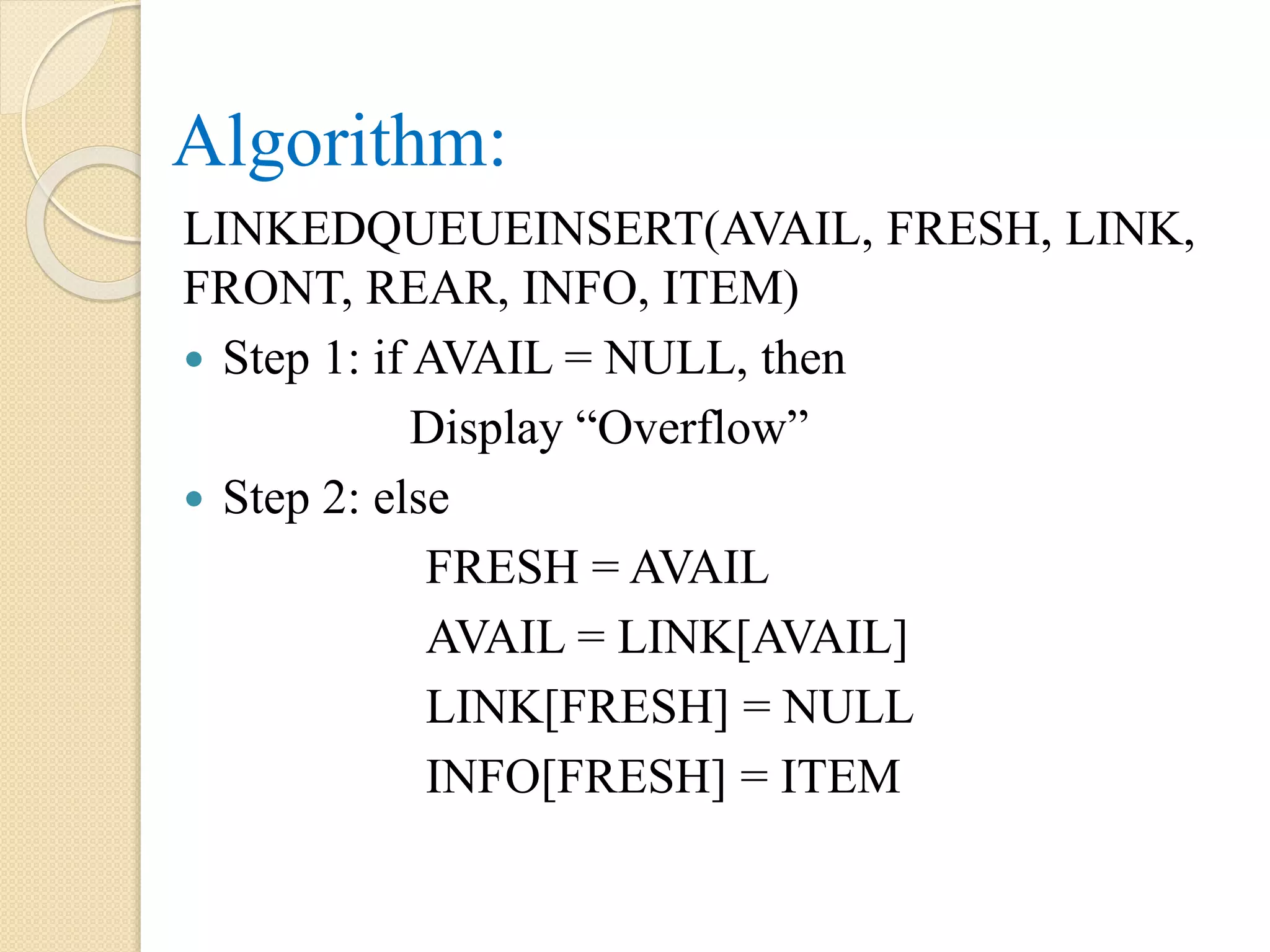Algorithm: LINKEDQUEUEINSERT(AVAIL, FRESH, LINK, FRONT, REAR, INFO, ITEM)  Step 1: if AVAIL = NULL, then Display “Overflow”  Step 2: else FRESH = AVAIL AVAIL = LINK[AVAIL] LINK[FRESH] = NULL INFO[FRESH] = ITEM 