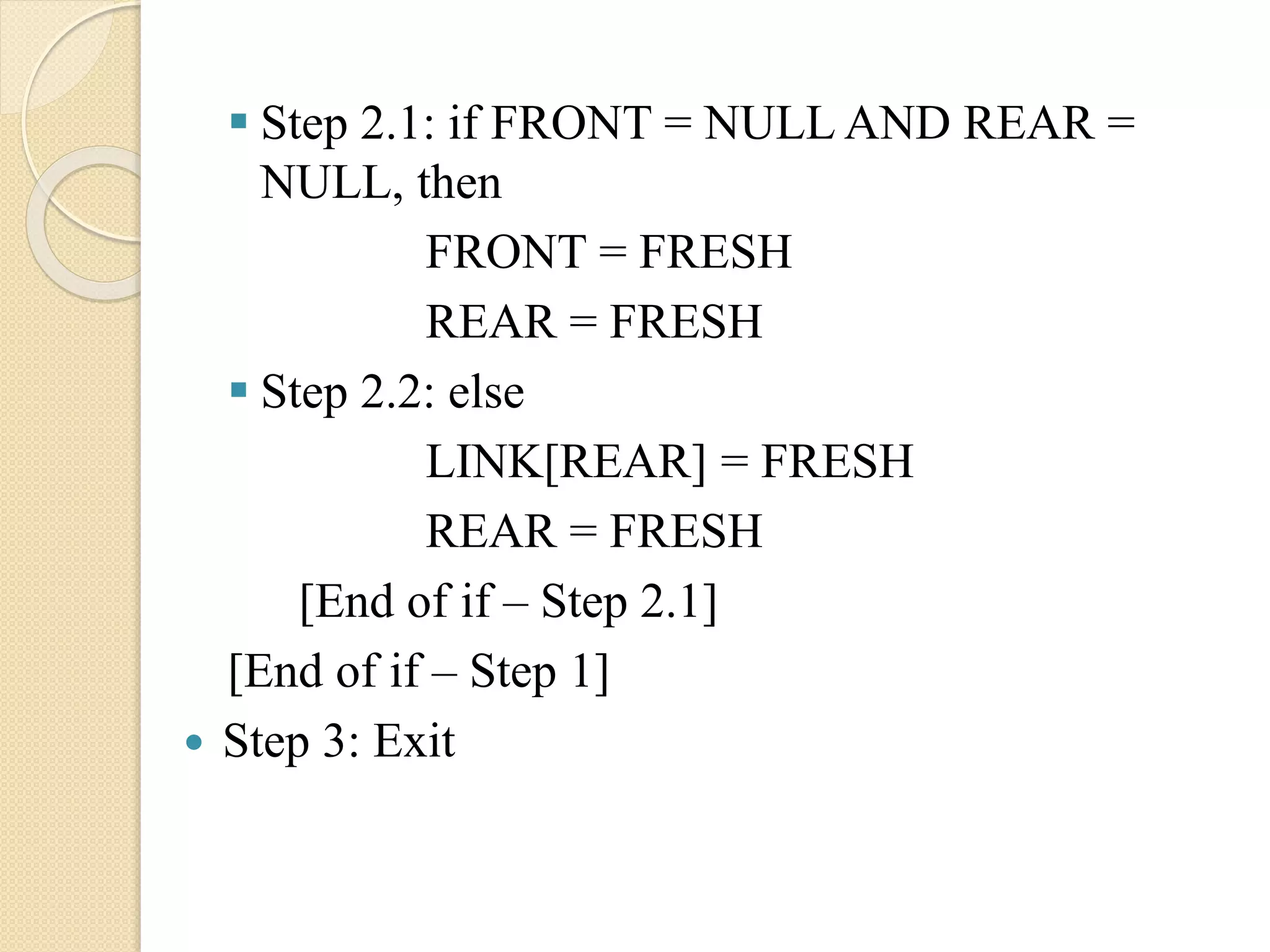  Step 2.1: if FRONT = NULL AND REAR = NULL, then FRONT = FRESH REAR = FRESH  Step 2.2: else LINK[REAR] = FRESH REAR = FRESH [End of if – Step 2.1] [End of if – Step 1]  Step 3: Exit 