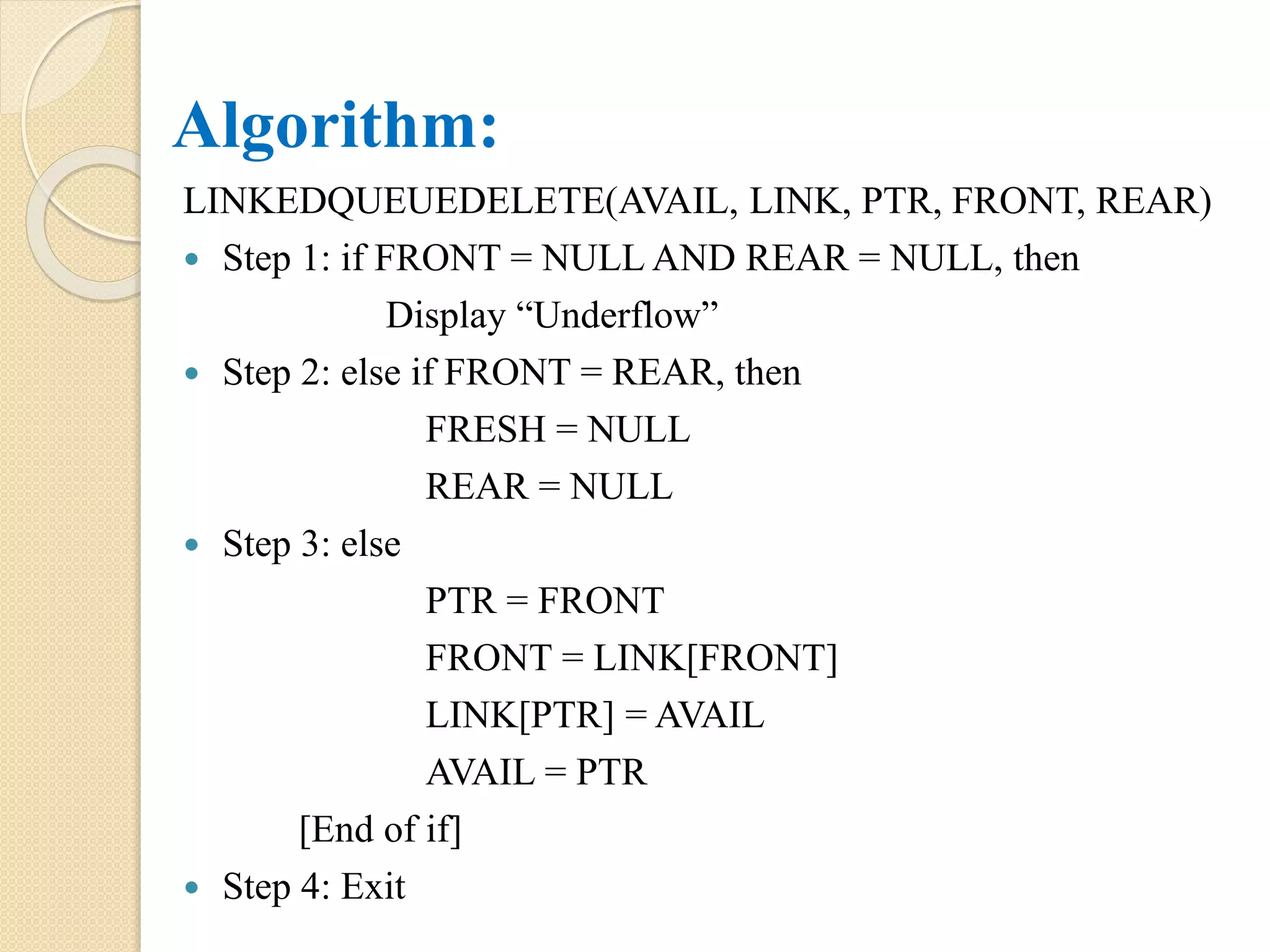 Algorithm: LINKEDQUEUEDELETE(AVAIL, LINK, PTR, FRONT, REAR)  Step 1: if FRONT = NULL AND REAR = NULL, then Display “Underflow”  Step 2: else if FRONT = REAR, then FRESH = NULL REAR = NULL  Step 3: else PTR = FRONT FRONT = LINK[FRONT] LINK[PTR] = AVAIL AVAIL = PTR [End of if]  Step 4: Exit 