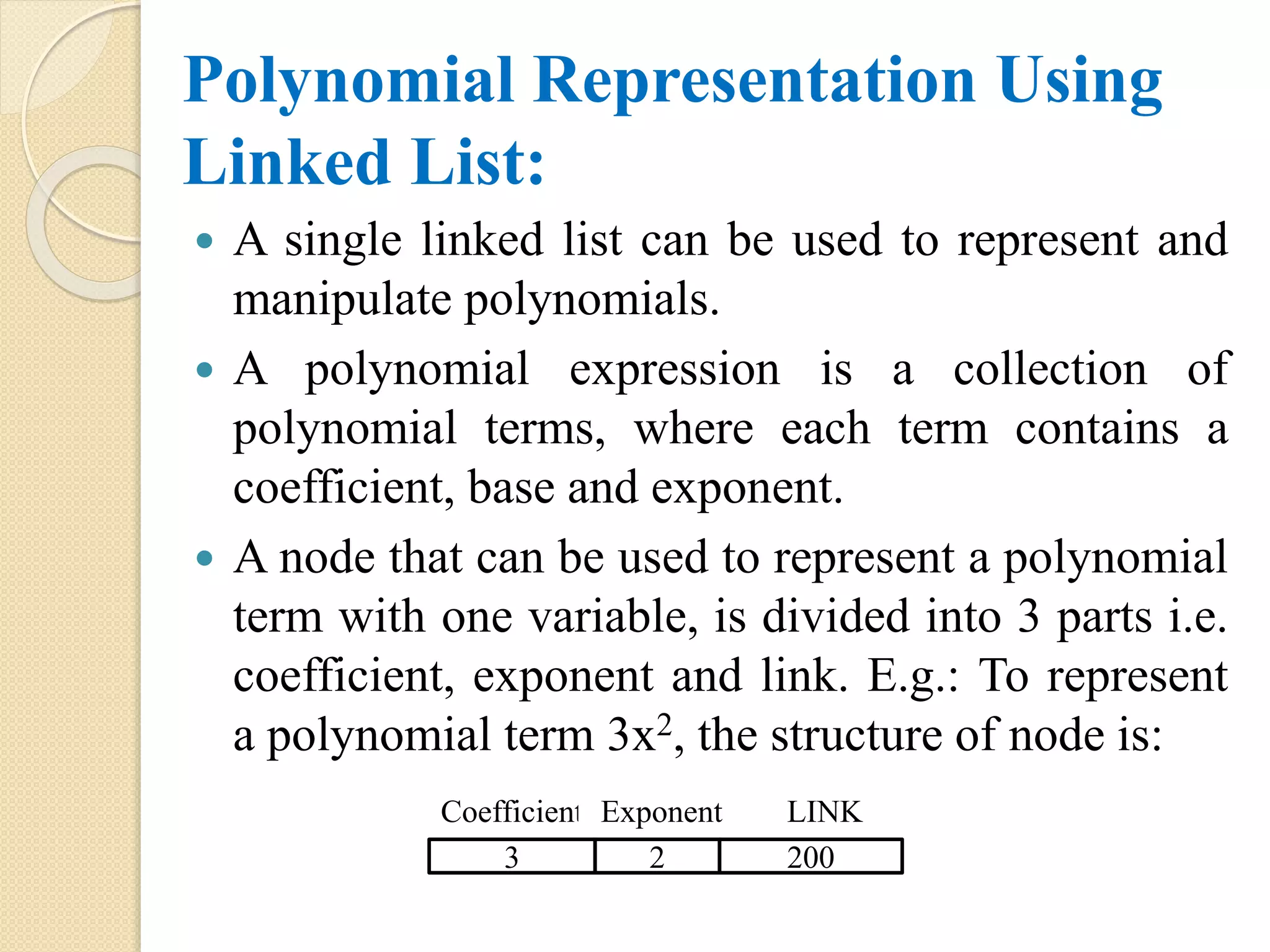 Polynomial Representation Using Linked List:  A single linked list can be used to represent and manipulate polynomials.  A polynomial expression is a collection of polynomial terms, where each term contains a coefficient, base and exponent.  A node that can be used to represent a polynomial term with one variable, is divided into 3 parts i.e. coefficient, exponent and link. E.g.: To represent a polynomial term 3x2, the structure of node is: Coefficient 3 Exponent LINK 2 200 