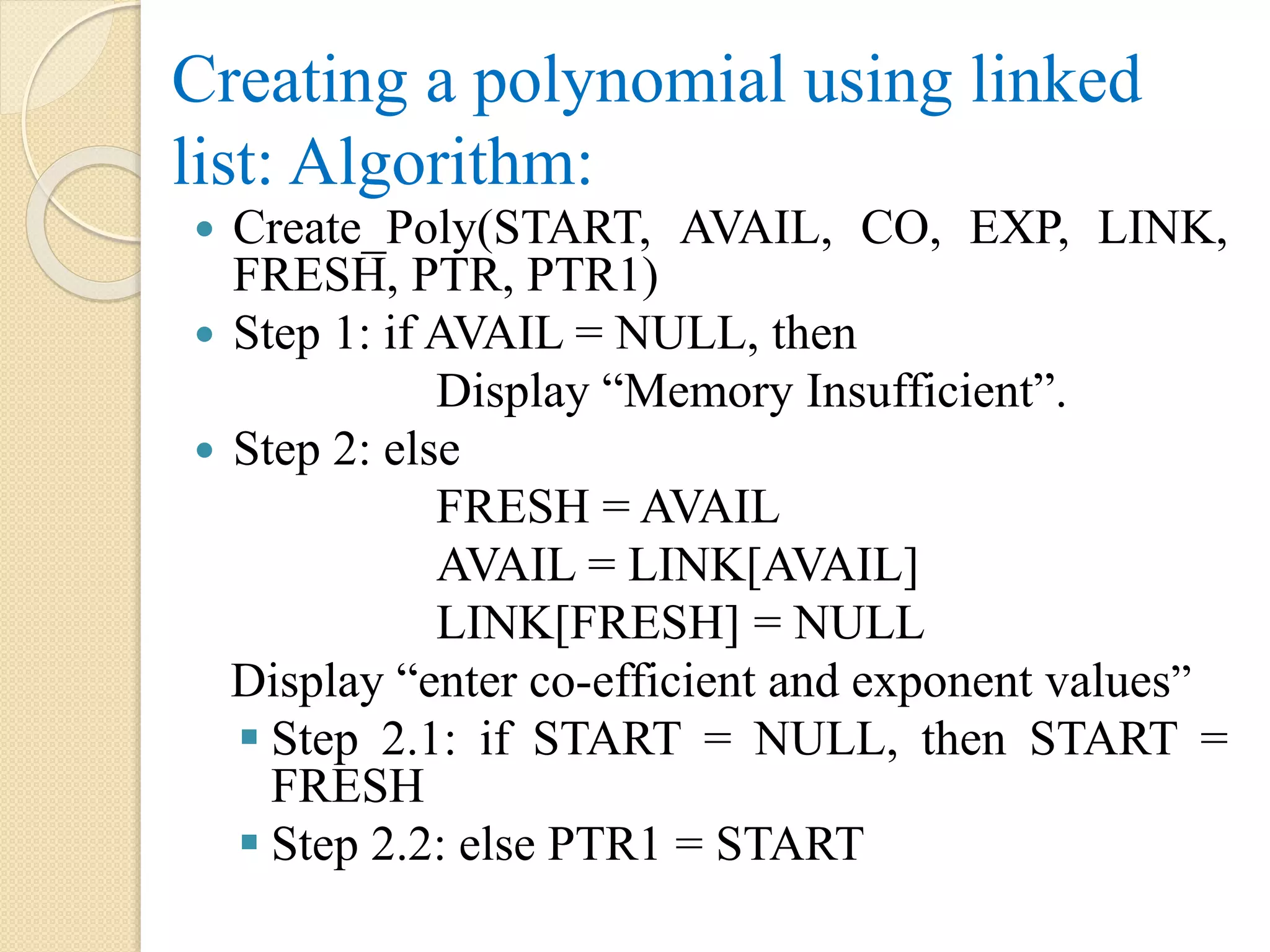 Creating a polynomial using linked list: Algorithm:  Create_Poly(START, AVAIL, CO, EXP, LINK, FRESH, PTR, PTR1)  Step 1: if AVAIL = NULL, then Display “Memory Insufficient”.  Step 2: else FRESH = AVAIL AVAIL = LINK[AVAIL] LINK[FRESH] = NULL Display “enter co-efficient and exponent values”  Step 2.1: if START = NULL, then START = FRESH  Step 2.2: else PTR1 = START 