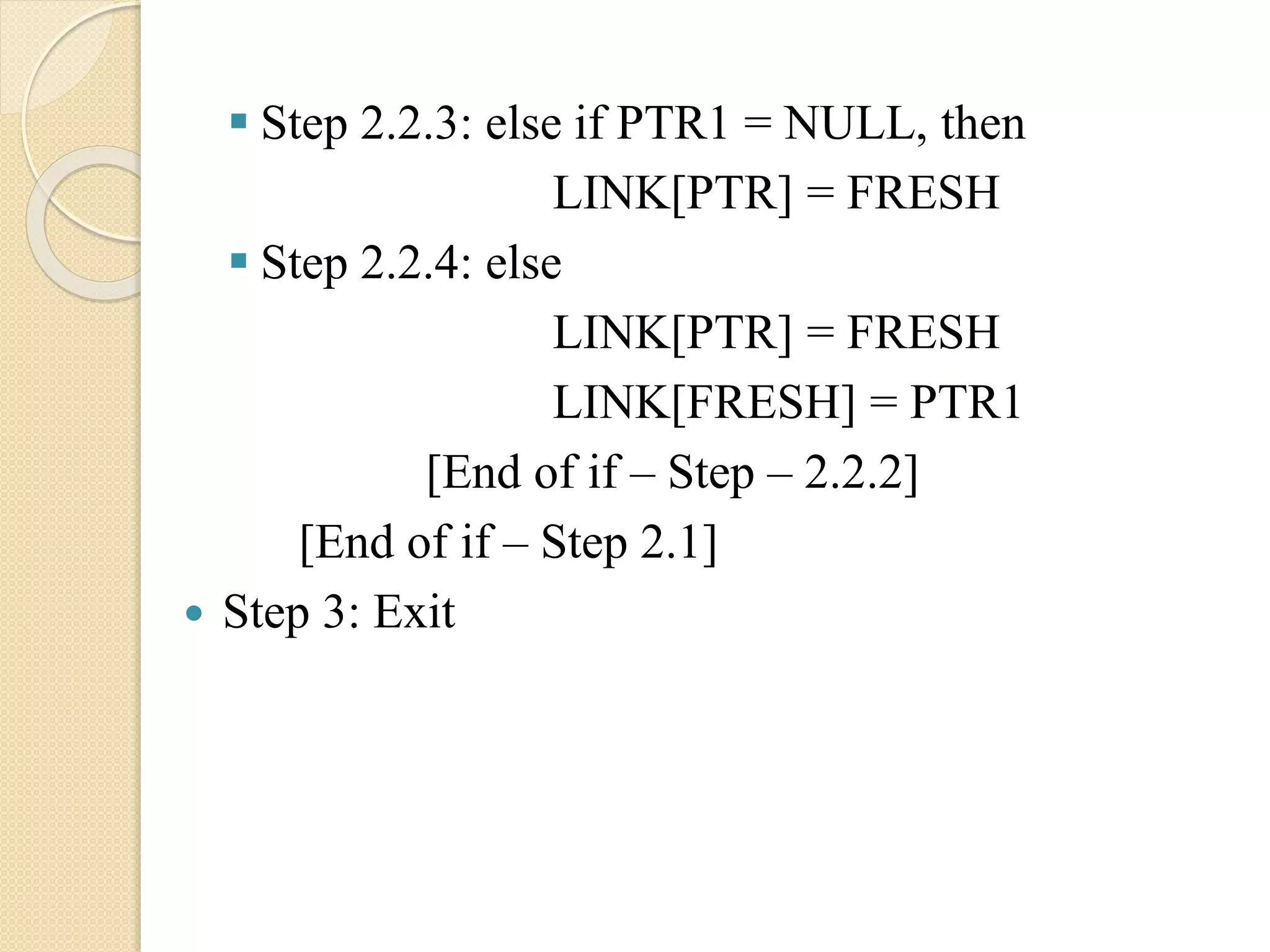  Step 2.2.3: else if PTR1 = NULL, then LINK[PTR] = FRESH  Step 2.2.4: else LINK[PTR] = FRESH LINK[FRESH] = PTR1 [End of if – Step – 2.2.2] [End of if – Step 2.1]  Step 3: Exit 