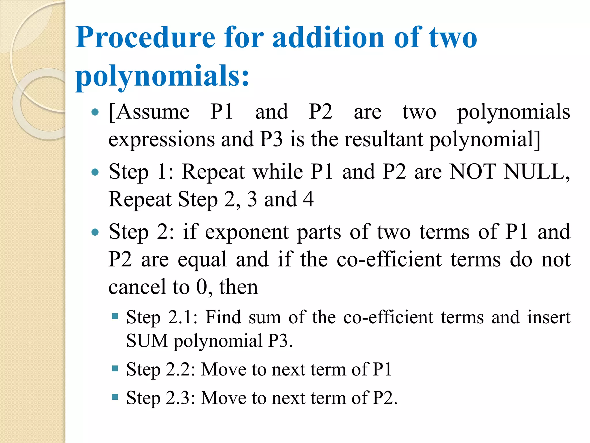 Procedure for addition of two polynomials:  [Assume P1 and P2 are two polynomials expressions and P3 is the resultant polynomial]  Step 1: Repeat while P1 and P2 are NOT NULL, Repeat Step 2, 3 and 4  Step 2: if exponent parts of two terms of P1 and P2 are equal and if the co-efficient terms do not cancel to 0, then  Step 2.1: Find sum of the co-efficient terms and insert SUM polynomial P3.  Step 2.2: Move to next term of P1  Step 2.3: Move to next term of P2. 