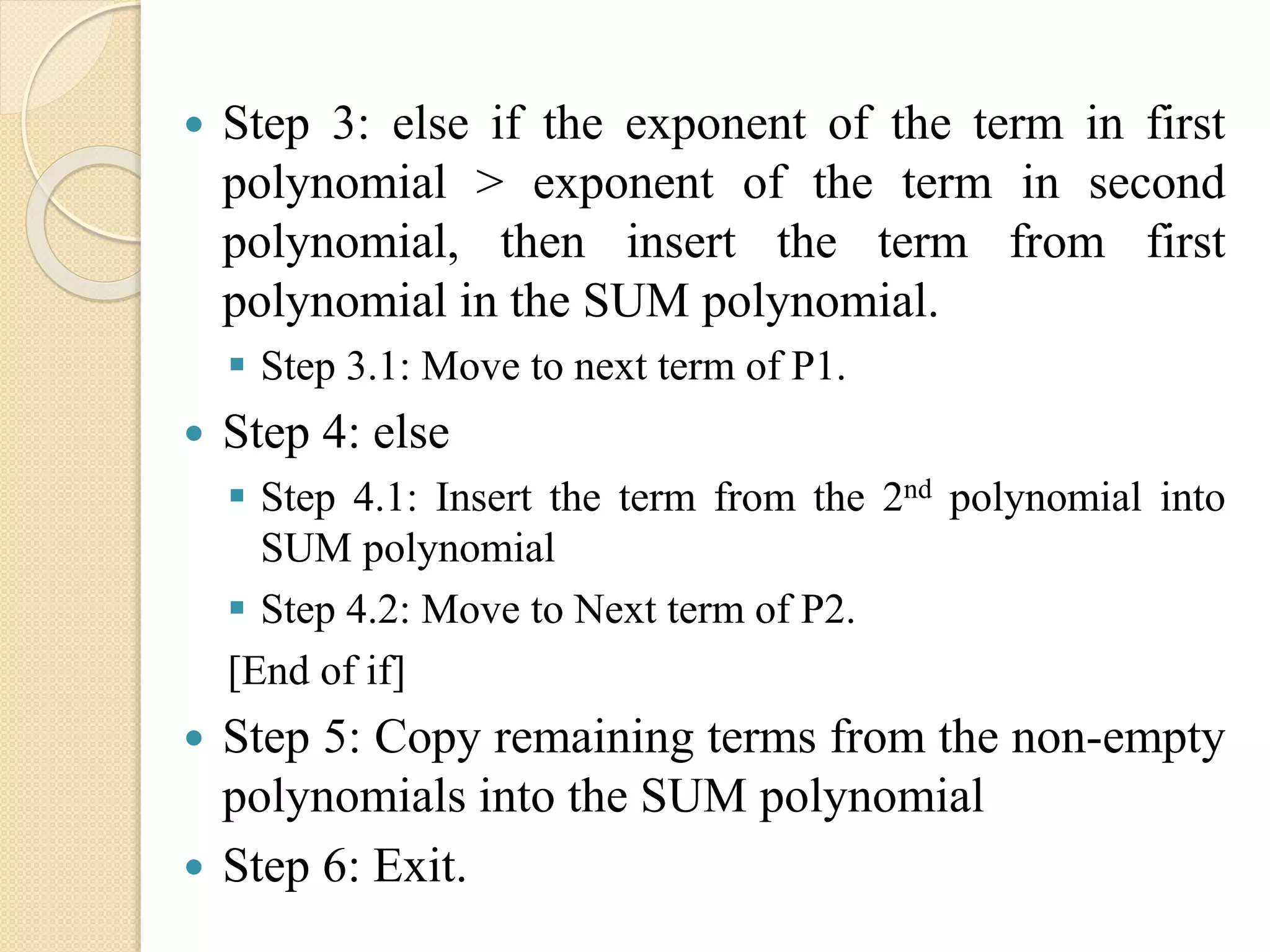  Step 3: else if the exponent of the term in first polynomial > exponent of the term in second polynomial, then insert the term from first polynomial in the SUM polynomial.  Step 3.1: Move to next term of P1.  Step 4: else  Step 4.1: Insert the term from the 2nd polynomial into SUM polynomial  Step 4.2: Move to Next term of P2. [End of if]  Step 5: Copy remaining terms from the non-empty polynomials into the SUM polynomial  Step 6: Exit. 