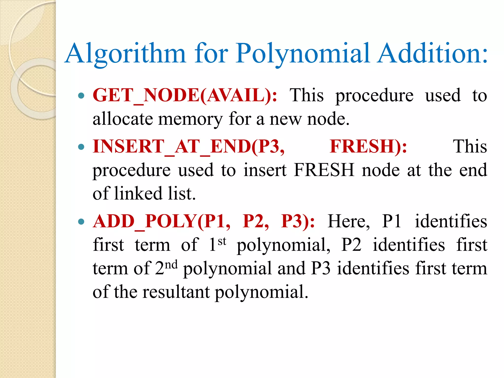 Algorithm for Polynomial Addition:  GET_NODE(AVAIL): This procedure used to allocate memory for a new node.  INSERT_AT_END(P3, FRESH): This procedure used to insert FRESH node at the end of linked list.  ADD_POLY(P1, P2, P3): Here, P1 identifies first term of 1st polynomial, P2 identifies first term of 2nd polynomial and P3 identifies first term of the resultant polynomial. 