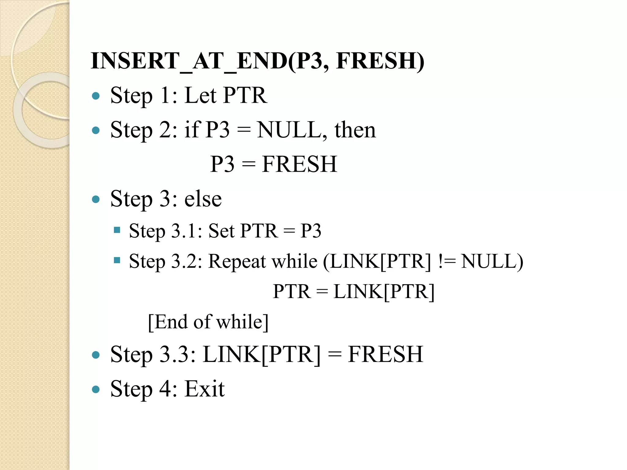 INSERT_AT_END(P3, FRESH)  Step 1: Let PTR  Step 2: if P3 = NULL, then P3 = FRESH  Step 3: else  Step 3.1: Set PTR = P3  Step 3.2: Repeat while (LINK[PTR] != NULL) PTR = LINK[PTR] [End of while]  Step 3.3: LINK[PTR] = FRESH  Step 4: Exit 