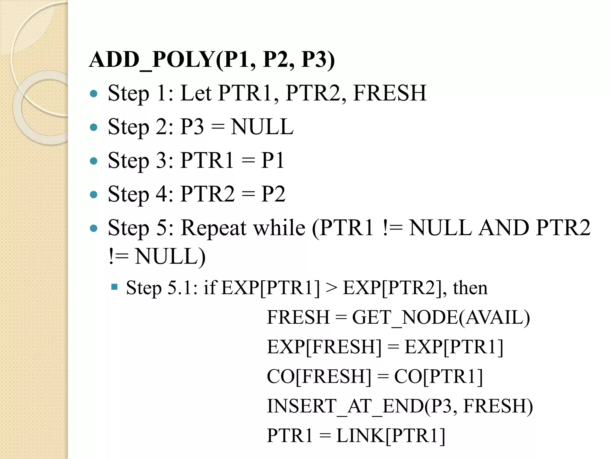 ADD_POLY(P1, P2, P3)  Step 1: Let PTR1, PTR2, FRESH  Step 2: P3 = NULL  Step 3: PTR1 = P1  Step 4: PTR2 = P2  Step 5: Repeat while (PTR1 != NULL AND PTR2 != NULL)  Step 5.1: if EXP[PTR1] > EXP[PTR2], then FRESH = GET_NODE(AVAIL) EXP[FRESH] = EXP[PTR1] CO[FRESH] = CO[PTR1] INSERT_AT_END(P3, FRESH) PTR1 = LINK[PTR1] 