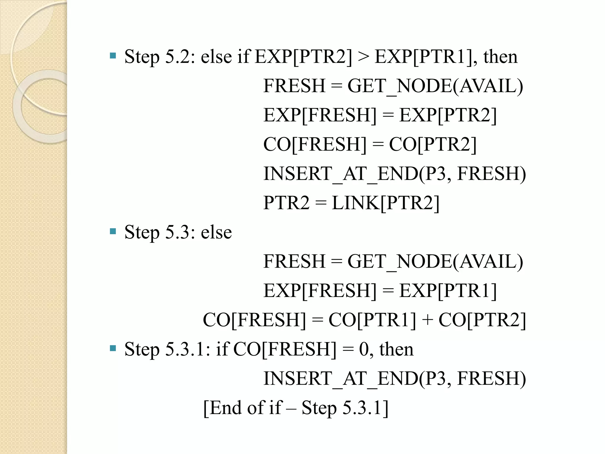  Step 5.2: else if EXP[PTR2] > EXP[PTR1], then FRESH = GET_NODE(AVAIL) EXP[FRESH] = EXP[PTR2] CO[FRESH] = CO[PTR2] INSERT_AT_END(P3, FRESH) PTR2 = LINK[PTR2]  Step 5.3: else FRESH = GET_NODE(AVAIL) EXP[FRESH] = EXP[PTR1] CO[FRESH] = CO[PTR1] + CO[PTR2]  Step 5.3.1: if CO[FRESH] = 0, then INSERT_AT_END(P3, FRESH) [End of if – Step 5.3.1] 