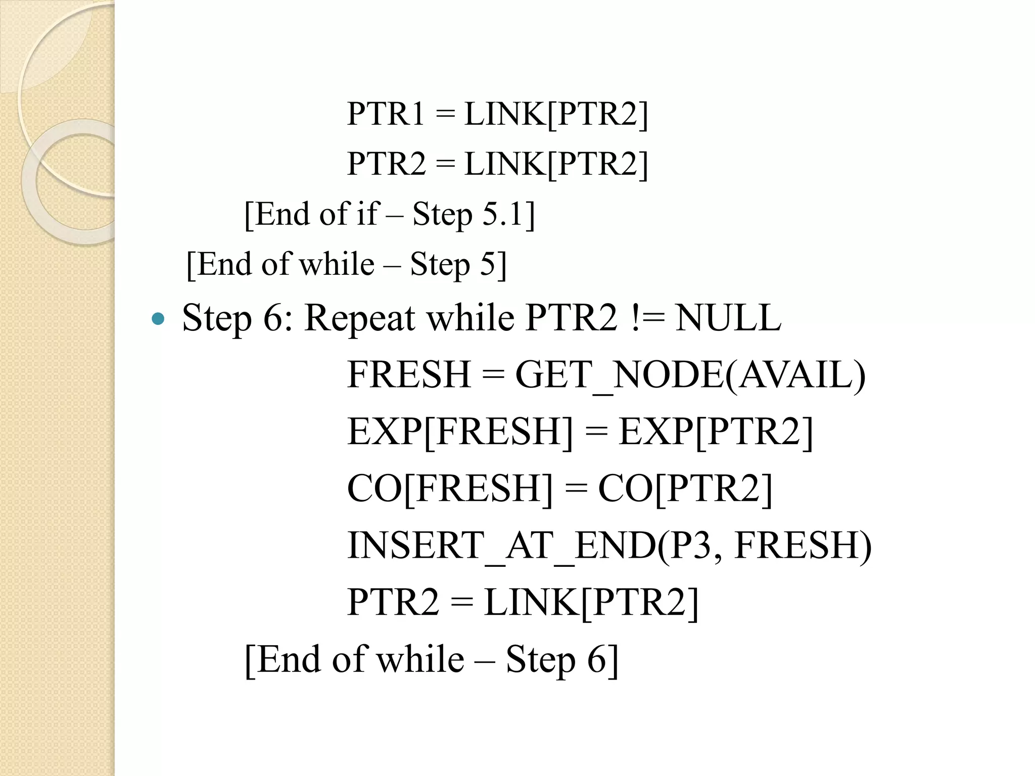 PTR1 = LINK[PTR2] PTR2 = LINK[PTR2] [End of if – Step 5.1] [End of while – Step 5]  Step 6: Repeat while PTR2 != NULL FRESH = GET_NODE(AVAIL) EXP[FRESH] = EXP[PTR2] CO[FRESH] = CO[PTR2] INSERT_AT_END(P3, FRESH) PTR2 = LINK[PTR2] [End of while – Step 6] 