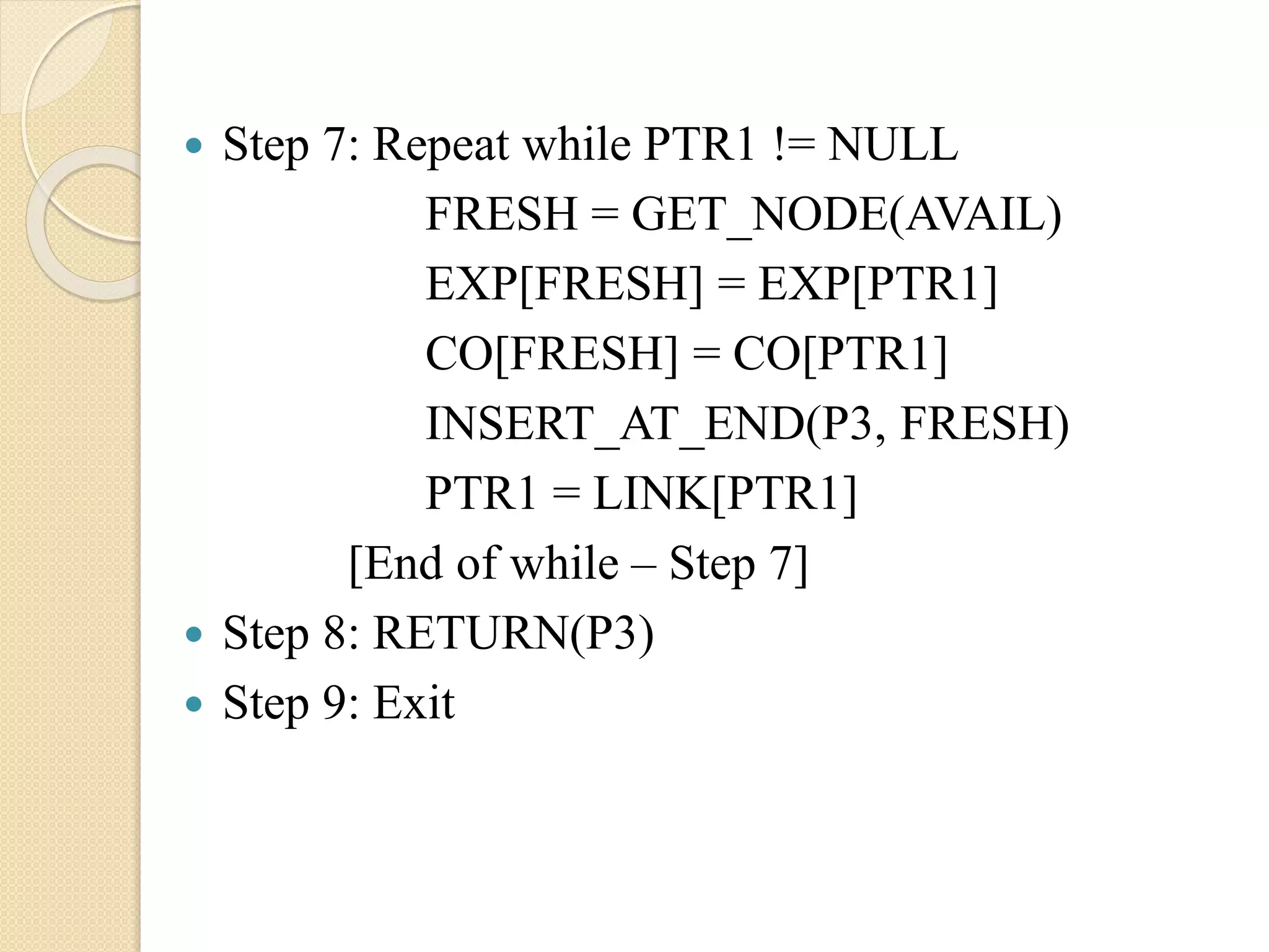  Step 7: Repeat while PTR1 != NULL FRESH = GET_NODE(AVAIL) EXP[FRESH] = EXP[PTR1] CO[FRESH] = CO[PTR1] INSERT_AT_END(P3, FRESH) PTR1 = LINK[PTR1] [End of while – Step 7]  Step 8: RETURN(P3)  Step 9: Exit 