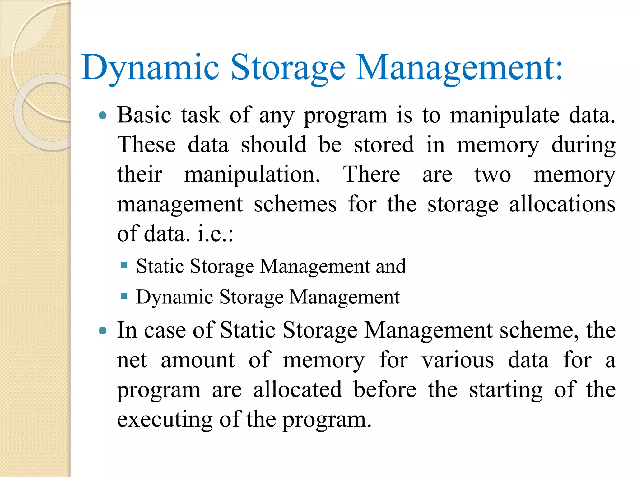 Dynamic Storage Management:  Basic task of any program is to manipulate data. These data should be stored in memory during their manipulation. There are two memory management schemes for the storage allocations of data. i.e.:  Static Storage Management and  Dynamic Storage Management  In case of Static Storage Management scheme, the net amount of memory for various data for a program are allocated before the starting of the executing of the program. 