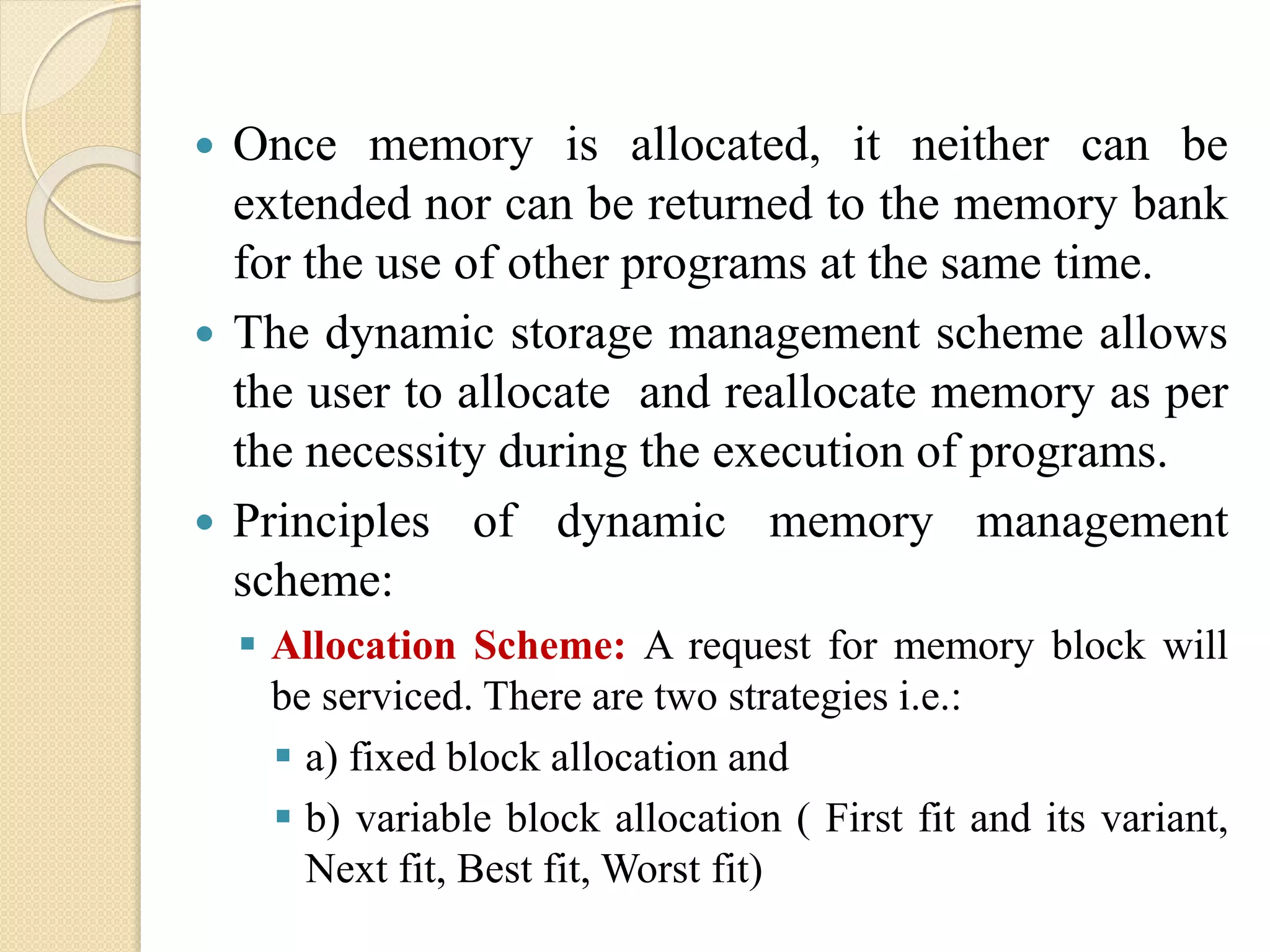  Once memory is allocated, it neither can be extended nor can be returned to the memory bank for the use of other programs at the same time.  The dynamic storage management scheme allows the user to allocate and reallocate memory as per the necessity during the execution of programs.  Principles of dynamic memory management scheme:  Allocation Scheme: A request for memory block will be serviced. There are two strategies i.e.:  a) fixed block allocation and  b) variable block allocation ( First fit and its variant, Next fit, Best fit, Worst fit) 