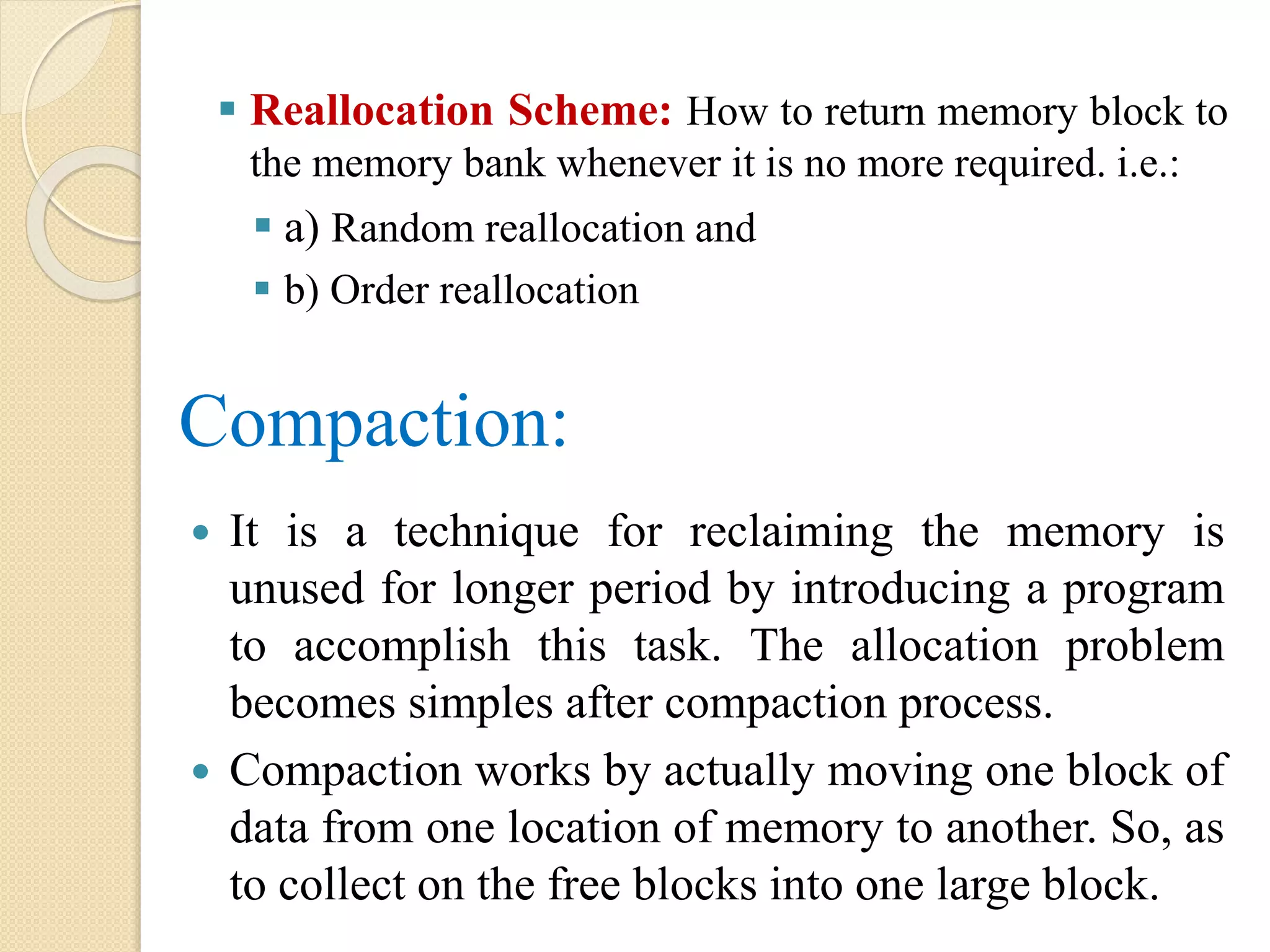  Reallocation Scheme: How to return memory block to the memory bank whenever it is no more required. i.e.:  a) Random reallocation and  b) Order reallocation Compaction:  It is a technique for reclaiming the memory is unused for longer period by introducing a program to accomplish this task. The allocation problem becomes simples after compaction process.  Compaction works by actually moving one block of data from one location of memory to another. So, as to collect on the free blocks into one large block. 
