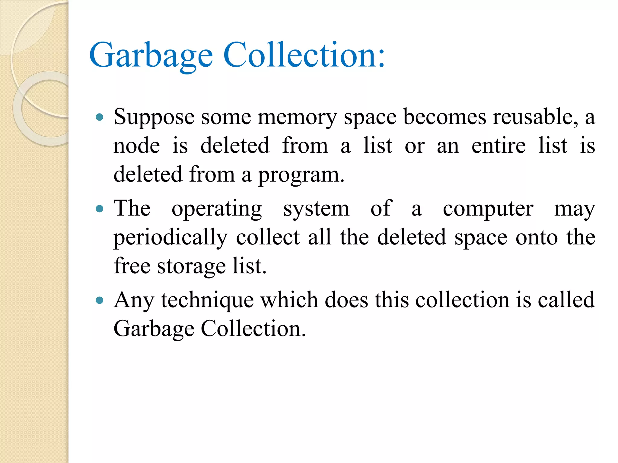 Garbage Collection:  Suppose some memory space becomes reusable, a node is deleted from a list or an entire list is deleted from a program.  The operating system of a computer may periodically collect all the deleted space onto the free storage list.  Any technique which does this collection is called Garbage Collection. 