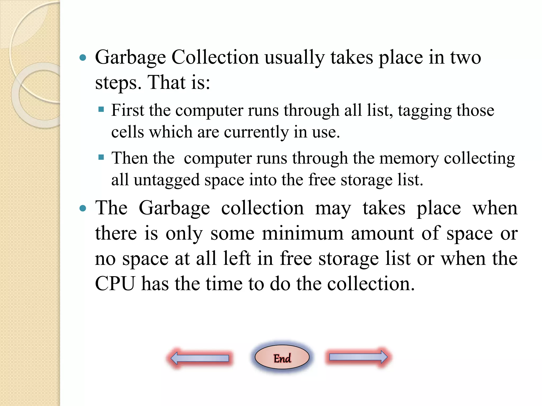  Garbage Collection usually takes place in two steps. That is:  First the computer runs through all list, tagging those cells which are currently in use.  Then the computer runs through the memory collecting all untagged space into the free storage list.  The Garbage collection may takes place when there is only some minimum amount of space or no space at all left in free storage list or when the CPU has the time to do the collection. End 