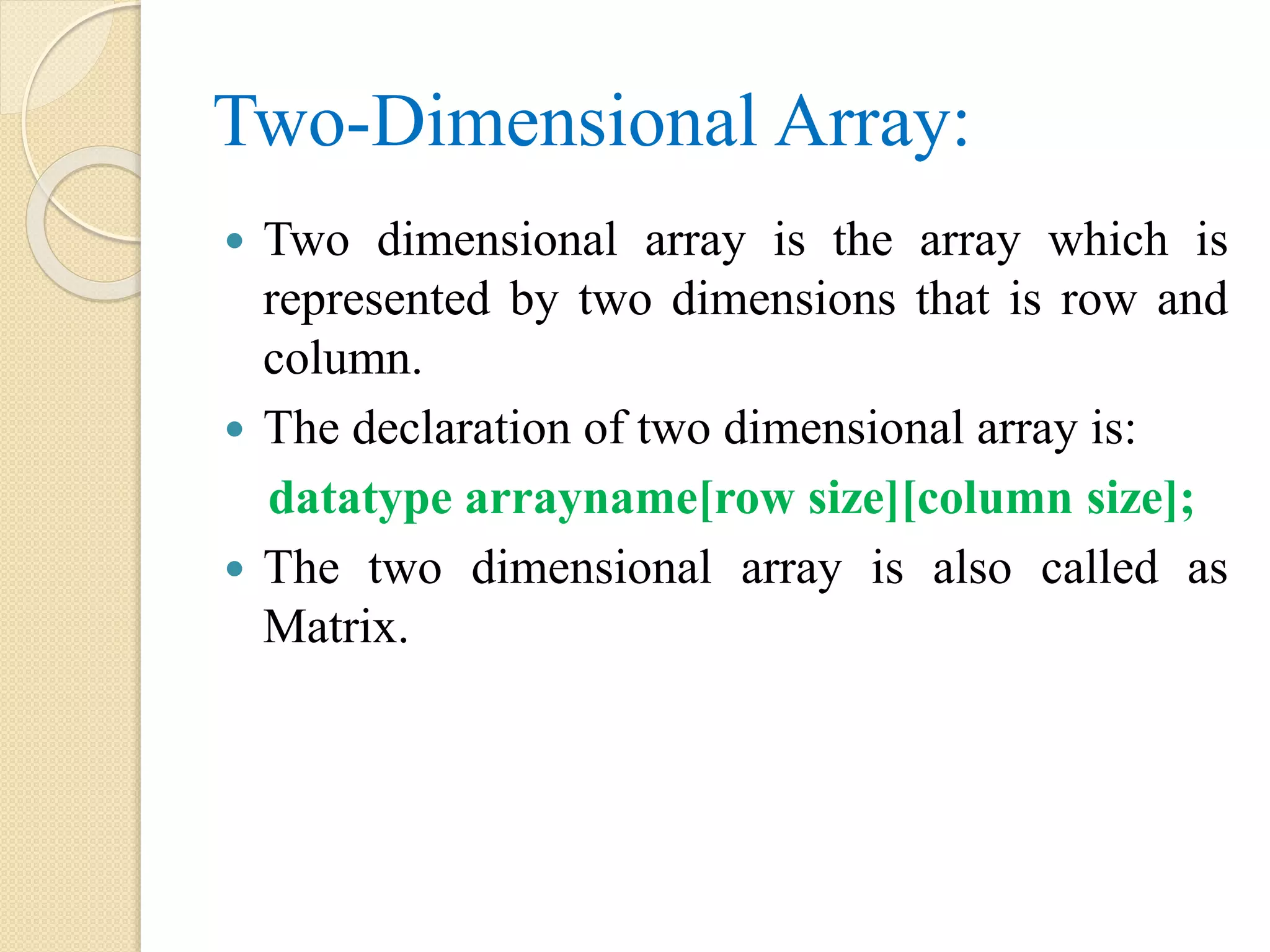 Two-Dimensional Array:  Two dimensional array is the array which is represented by two dimensions that is row and column.  The declaration of two dimensional array is: datatype arrayname[row size][column size];  The two dimensional array is also called as Matrix. 